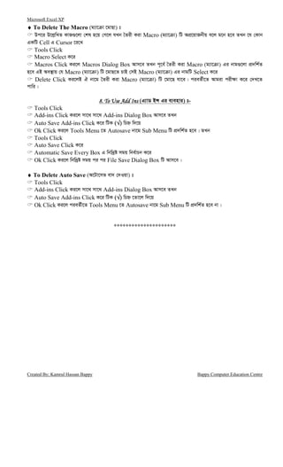 Microsoft Excel XP
Created By: Kamrul Hassan Bappy Bappy Computer Education Centre
♦♦♦♦ To Delete The Macro (g¨v‡ v ‡gvQv) t
Dc‡i D‡j−wLZ KvR¸‡jv †kl n‡q †M‡j hLb ˆZix Kiv Macro (g¨v‡ v) wU AcÖ‡qvRbxq e‡j g‡b n‡e ZLb ‡h †Kvb
GKwU Cell G Cursor ‡i‡L
Tools Click
Macro Select K‡i
Macros Click Ki‡j Macros Dialog Box Avm‡e ZLb c~‡e© ˆZix Kiv Macro (g¨v‡ v) Gi bvg¸‡jv cÖ`wk©Z
n‡e GB Ae¯’vq †h Macro (g¨v‡ v) wU ‡gvQ‡Z PvB †mB Macro (g¨v‡ v) Gi bvgwU Select K‡i
Delete Click Ki‡jB H bv‡g ˆZix Kiv Macro (g¨v‡ v) wU ‡gv‡Q hv‡e| cieZ©x‡Z Avgiv cix¶v K‡i †`L‡Z
cvwi|
8. To Use Add Ins8. To Use Add Ins8. To Use Add Ins8. To Use Add Ins (G¨vW BÝ Gi e¨envi) t-
Tools Click
Add-ins Click Ki‡j mv‡_ mv‡_ Add-ins Dialog Box Avm‡e ZLb
Auto Save Add-ins Click K‡i wUK (√√√√) wPý w`‡q
Ok Click Ki‡j Tools Menu ‡Z Autosave bv‡g Sub Menu wU cÖ`wk©Z n‡e| ZLb
Tools Click
Auto Save Click K‡i
Automatic Save Every Box G wbw`ªó mgq wbe©vPb K‡i
Ok Click Ki‡j wbw`ªó mgq ci ci File Save Dialog Box wU Avm‡e|
♦♦♦♦ To Delete Auto Save (A‡Uv‡mf ev` †`Iqv) t
Tools Click
Add-ins Click Ki‡j mv‡_ mv‡_ Add-ins Dialog Box Avm‡e ZLb
Auto Save Add-ins Click K‡i wUK (√√√√) wPý ‡Zv‡j w`‡q
Ok Click Ki‡j cieZ©x‡Z Tools Menu ‡Z Autosave bv‡g Sub Menu wU cÖ`wk©Z n‡e bv|
*********************
 