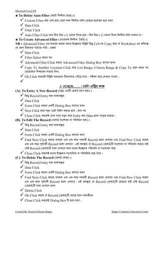 Microsoft Excel XP
Created By: Kamrul Hassan Bappy Bappy Computer Education Centre
♣♣♣♣ To Delete Auto Filter (A‡Uv wdëvi †gvQv) t
Custom Filter Kiv †kl n‡q †M‡j hLb wdëvi evUb †gvQvi cÖ‡qvRb n‡e ZLb
Data Click
Filter Click
Auto Filter Click K‡i wVK wPý (√) †Zv‡j w`‡Z n‡e| wVK wPý (√) †Zv‡j w`‡j wdëvi evUb _vK‡e bv|
♣♣♣♣ To Create Advanced Filter (G¨vWfvÝ wdëvi ‰Zwi) t
NB t Advanced Filter Gi gva¨‡g Avgiv g‡bi B‡”QgZ wbw`ªó wKQy Cell ‡K Copy K‡i H Worksheet Gi Awab¯’
†h †Kvb wVKvbvq cvVv‡Z cvwi| GRb¨
Data Click
Filter Select Kivi ci
Advanced Filter Click Ki‡j Advanced Filter Dialog Box Avm‡e ZLb
Copy To Another Location Click K‡i List Range, Criteria Range & Copy To c~ib Kivi ci
(cÖ‡qvR‡b wk¶‡Ki mvnvh¨ wbb)
Ok Click Ki‡jB wbw`ªó Z_¨¸‡jv wVKvbvgZ †cŠ‡Q hv‡e| cix¶v K‡i †`L‡Z cv‡ib|
3. FORM........3. FORM........3. FORM........3. FORM........ : ‡WUv Gw›Uªi KvR
(A). To Entry A New Record (bZyb GKwU †iKW© ‡hvM Kiv) t
wKQy Record Entry Kiv _vKve¯’vq
Data Click
Form Click Ki‡j GKwU Dialog Box Avm‡e ZLb
New Click K‡i bZzb †WUv UvBc Ki‡Z n‡e| Zvi ci
Close Click Ki‡jB †`Lv hv‡e bZzb K‡i Entry Kiv Data ¸‡jv mshy³ n‡q‡Q|
(B). To Edit The Record (‡iKW© ms‡kvab ev cwie©Zb Kiv) t
wKQy Record Entry Kiv _vKve¯’vq
Data Click
Form Click Ki‡j GKwU Dialog Box Avm‡e ZLb
Find Next Click Ki‡Z _vK‡j GK GK K‡i cieZ©x Record ¸‡jv †`Lv‡e Ges Find Prev Click Ki‡j
GK GK K‡i c~e©eZ©x Record ¸‡jv †`Lv‡e| GB Ae¯’vq †h Record (†iKW©)wU ms‡kvab ev cwieZ©b Ki‡Z PvB
†mB Record (†iKW©)wU hLb †`Lv‡e ZLb g‡bi B‡”QgZ cwieZ©b ev ms‡kvab K‡i
Close Click Ki‡jB g‡bi B‡”QgZ ms‡kvwaZ ev cwiewZ©Z n‡q hv‡e|
(C). To Delete The Record (‡iKW© †gvQv) t
wKQy Record Entry Kiv _vKve¯’vq
Data Click
Form Click Ki‡j GKwU Dialog Box Avm‡e ZLb
Find Next Click Ki‡Z _vK‡j GK GK K‡i cieZ©x Record ¸‡jv †`Lv‡e Ges Find Prev Click Ki‡j
GK GK K‡i c~e©eZ©x Record ¸‡jv †`Lv‡e| GB Ae¯’vq †h Record (†iKW©)wU ‡gvQ‡Z PvB †mB Record
(†iKW©)wU hLb †`Lv‡e ZLb
Delete Click
Ok Click Ki‡j H Record (†iKW©)wU †gv‡Q hv‡e cieZ©x‡Z
Close Click Ki‡jB Dialog Box wU P‡j hv‡e|
 