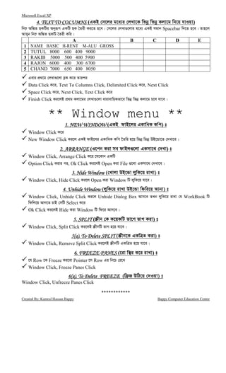 Microsoft Excel XP
Created By: Kamrul Hassan Bappy Bappy Computer Education Centre
4. TEXT TO COLUMNS4. TEXT TO COLUMNS4. TEXT TO COLUMNS4. TEXT TO COLUMNS (GKB †m‡ji g‡a¨i †jLv‡K wfbœ wfbœ Kjv‡g wb‡q hvIqv)
wb‡æ Aw¼Z QKwUi Abyiƒc GKwU QK ˆZix Ki‡Z n‡e| †m‡ji †jLv¸‡jvi g‡a¨ GKB mgvb Spacebar w`‡Z n‡e| Zvn‡j
Avmyb wb‡æ Aw¼Z QKwU ˆZix Kwi|
A B C D E
1 NAME BASIC H-RENT M-ALU GROSS
2 TUTUL 8000 600 400 9000
3 RAKIB 5000 500 400 5900
4 RAJON 6000 400 300 6700
5 CHAND 7000 650 400 8050
Gevi cÖ_‡g †jLv¸‡jv e−K K‡i Zvici
Data Click K‡i, Text To Columns Click, Delimited Click K‡i, Next Click
Space Click K‡i, Next Click, Text Click K‡i
Finish Click Ki‡jB cÖ_g Kjv‡gi †jLv¸‡jv avivevwnKfv‡e wfbœ wfbœ Kjv‡g P‡j hv‡e|
** Window menu **
1. NEW WINDOW1. NEW WINDOW1. NEW WINDOW1. NEW WINDOW (GKB dvB‡ji GKvwaK Kwc) t
Window Click K‡i
New Window Click Ki‡j GKB dvB‡ji GKvwaK Kwc ‰Zwi n‡q wfbœ wfbœ DB‡Ûv‡Z †`Lv‡e|
2. ARRANGE2. ARRANGE2. ARRANGE2. ARRANGE (I‡cb Kiv me dvBj¸‡jv GKmv‡_ †`Lv) t
Window Click, Arrange Click K‡i ‡h‡Kvb GKwU
Option Click Kivi ci, Ok Click Ki‡jB Open Kiv File ¸‡jv GKmv‡_ †`Lv‡e|
3. Hide Window3. Hide Window3. Hide Window3. Hide Window (†Lvjv DB‡Ûv jywK‡q ivLv) t
Window Click, Hide Click Ki‡j Open Kiv Window wU jywK‡q hv‡e|
4. Unhide Window4. Unhide Window4. Unhide Window4. Unhide Window (jywK‡q ivLv DB‡Ûv wdwi‡q Avbv) t
Window Click, Unhide Click Ki‡j Unhide Dialog Box Avm‡e ZLb jywK‡q ivLv †h WorkBook wU
wdwj‡q Avb‡Z PvB †mwU Select K‡i
Ok Click Ki‡jB Hide Kiv Window wU wd‡i Avm‡e|
5. SPLIT5. SPLIT5. SPLIT5. SPLIT (¯Œxb †K K‡qKwU fv‡M fvM Kiv) t
Window Click, Split Click Ki‡jB ¯ŒxbwU fvM n‡q hv‡e|
5(a). To Delete SPLIT5(a). To Delete SPLIT5(a). To Delete SPLIT5(a). To Delete SPLIT (¯Œxb‡K GKwÎZ Kiv) t
Window Click, Remove Split Click Ki‡jB ¯ŒxbwU GKwÎZ n‡q hv‡e|
6. FREEZE PANES6. FREEZE PANES6. FREEZE PANES6. FREEZE PANES (‡iv w¯’i K‡i ivLv) t
‡h Row ‡K Freeze Ki‡ev Pointer ‡m Row Gi wb‡P †i‡L
Window Click, Freeze Panes Click
6(a). To6(a). To6(a). To6(a). To Delete FREEZEDelete FREEZEDelete FREEZEDelete FREEZE (wd«R DwV‡q †`Iqv) t
Window Click, Unfreeze Panes Click
************
 