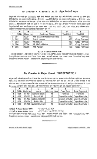 Microsoft Excel XP
Created By: Kamrul Hassan Bappy Bappy Computer Education Centre
To Create A Electric Bill (we`y¨r wej ‰Zix Kiv) t
we`y¨r wej ˆZix Kivi c~‡e© Company KZ„©K cÖ`Ë kZ©¸‡jv †R‡b wb‡Z n‡e| hw` kZ©¸‡jv GiKg nq †h, MÖvnK 120
BDwb‡Ui wb‡P LiP Ki‡j Zvi wej n‡e 1.2 UvKv nv‡i| 210 BDwb‡Ui wb‡P LiP Ki‡j Zvi wej n‡e 1.75 UvKv nv‡i| 350
BDwb‡Ui wb‡P LiP Ki‡j Zvi wej n‡e 2.1 UvKv nv‡i| 500 BDwb‡Ui wb‡P LiP Ki‡j Zvi wej n‡e 2.7 UvKv nv‡i| Ges
MÖvnK 500 BDwb‡Ui ‡ekx hZB LiP †nvK bv ‡Kb Zvi wej n‡e 3.1 UvKv nv‡i| Dc‡iv³ kZ©mv‡c‡¶ A‡bK MÖvn‡Ki †gvU
we`y¨r wej ˆZix Kivi Rb¨ wb‡Pi QK I m~Î e¨envi Ki“b| Cell No, Total Unit, Unit Price, Etc cwieZ©b †hvM¨|
cÖ‡qvR‡b wk¶‡Ki wbKU †_‡K cÖkœvbymv‡i m~‡Îi cÖ‡qvM ey‡S wbb|
A B C D E
1 Sl-No Meter No Customer Name Total Unit Total Bill
2 001 10001 Md. Sazzed Hossain (Chad) 850 Formula
3 002 10002 Rakib Hasan 350 Copy Formula
4 003 10003 Mr. Rajon 480 Copy Formula
5 004 10004 Mr. Rafiqul Islam 290 Copy Formula
6 005 10005 Md. Azibor 100 Copy Formula
E2 CellE2 CellE2 CellE2 Cell G Mouse PointerMouse PointerMouse PointerMouse Pointer ‡i‡L:
=IF(D2<120,D2*1.2,IF(D2<210,D2*1.75,IF(D2<350,D2*2.1,IF(D2<500,D2*2.7,IF(D2>500,D2*3.1)))))
D³ m~ÎwU cÖ‡qvM Kiv n‡q †M‡j Enter Press Ki“b| AvkvKwi djvdj ‡c‡q †M‡Qb| Gevi Formula Copy Ki“b|
wbðqB mevi djvdj †c‡q‡Qb| Gfv‡eB A‡bK MÖvn‡Ki we`y¨r wej ˆZix Kiv hvq|
***************
To Create A Wage Sheet (gRyix mxU ‰Zix Kiv) t
cÖkœ t GKwU cÖvB‡fU †Kv¤úvbx‡Z GB k‡Z© wKQy †jvK wb‡qvM Kiv n‡jv †h, Zv‡`i mevB‡K wbqwgZ 8 N›Uv K‡i KvR Ki‡Z
n‡e| GB 8 N›Uv Kv‡Ri cÖwZ N›Uvi Rb¨ Zv‡`i‡K 20 UvKv K‡i †eZb cÖ`vb Kiv n‡e| Avi GB 8 N›Uvi AwZwi³ †h hZ
N›Uv KvR Ki‡e †mB mg‡qi Rb¨ cÖwZ N›Uvq Zv‡`i‡K 28 UvKv K‡i cÖ`vb Kiv n‡e| GB kZ©vbymv‡i Overtime & Total
Payment Gi wnmve evwni Ki‡Z n‡e| GB mgm¨v mgvav‡bi Rb¨ wb‡gœ ewb©Z QK Ges m~Î¸‡jv Abymib Ki“b|
A B C D E F
1 Sl-No Code No Name Working Hour Over Time Total Payment
2 001 IIT-101 Kamrul Islam 15 Formula Formula
3 002 IIT-102 Razzak Ali 12 Copy Formula Copy Formula
4 003 IIT-103 Babul Ali Khan 8 Copy Formula Copy Formula
5 004 IIT-104 Rabiul Mia 18 Copy Formula Copy Formula
6 005 IIT-105 Zafor Bhuiyan 16 Copy Formula Copy Formula
E2 CellE2 CellE2 CellE2 Cell G Mouse PointerMouse PointerMouse PointerMouse Pointer ‡i‡L: =IF(D2>=8,D2-8,0)
F2 CellF2 CellF2 CellF2 Cell G Mouse PointerMouse PointerMouse PointerMouse Pointer ‡i‡L: =IF(E2>0,8*20+E2*25,D2*20)
D³ m~ÎwU cÖ‡qvM Kiv n‡q †M‡j Enter Press Ki“b| AvkvKwi djvdj ‡c‡q †M‡Qb| Gevi Formula Copy Ki“b|
wbðqB mevi djvdj †c‡q‡Qb| Gfv‡eB A‡bK kªwg‡Ki gRyix mxU ˆZix Kiv hvq|
***************
 