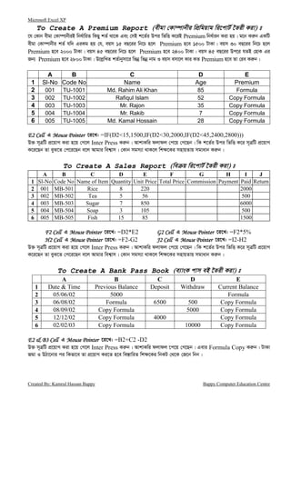 Microsoft Excel XP
Created By: Kamrul Hassan Bappy Bappy Computer Education Centre
To Create A Premium Report (exgv †Kv¤úvbxi wcÖwgqvg wi‡cvU© ‰Zix Kiv) t
‡h †Kvb exgv †Kv¤úvbxiB wba©vwiZ wKQy kZ© _v‡K Ges †mB k‡Z©i Dci wfwË K‡iB Premium wba©vib Kiv nq| g‡b Ki“b GKwU
exgv †Kv¤úvbxi kZ© hw` GiKg nq †h, eqm 15 eQ‡ii wb‡P n‡j Premium n‡e 1500 UvKv| eqm 30 eQ‡ii wb‡P n‡j
Premium n‡e 2000 UvKv| eqm 45 eQ‡ii wb‡P n‡j Premium n‡e 2400 UvKv| eqm 45 eQ‡ii Dc‡i hZB †nvK Gi
Rb¨ Premium n‡e 2800 UvKv| D‡j−wLZ kZ©vbymv‡i wfbœ wfbœ bvg I eqm emv‡j Kvi KZ Premium n‡e Zv †ie Ki“b|
A B C D E
1 Sl-No Code No Name Age Premium
2 001 TU-1001 Md. Rahim Ali Khan 85 Formula
3 002 TU-1002 Rafiqul Islam 52 Copy Formula
4 003 TU-1003 Mr. Rajon 35 Copy Formula
5 004 TU-1004 Mr. Rakib 7 Copy Formula
6 005 TU-1005 Md. Kamal Hossain 28 Copy Formula
E2 CellE2 CellE2 CellE2 Cell G Mouse PointerMouse PointerMouse PointerMouse Pointer ‡i‡L: =IF(D2<15,1500,IF(D2<30,2000,IF(D2<45,2400,2800)))
D³ m~ÎwU cÖ‡qvM Kiv n‡q †M‡j Inter Press Ki“b| AvkvKwi djvdj †c‡q †M‡Qb| wK k‡Z©i Dci wfwË K‡i m~ÎwU cÖ‡qvM
K‡i‡Qb Zv eyS‡Z †c‡i‡Qb e‡j Avgvi wek¦vm| †Kvb mgm¨v _vK‡j wk¶‡Ki mnvqZvq mgvavb Ki“b|
To Create A Sales Report (we q wi‡cvU© ‰Zix Kiv) t
A B C D E F G H I J
1 Sl-No Code No Name of Item Quantity Unit Price Total Price Commission Payment Paid Return
2 001 MB-501 Rice 8 220 2000
3 002 MB-502 Tea 5 56 500
4 003 MB-503 Sugar 7 850 6000
5 004 MB-504 Soap 3 105 500
6 005 MB-505 Fish 15 85 1500
F2 CellF2 CellF2 CellF2 Cell G Mouse PointerMouse PointerMouse PointerMouse Pointer ‡i‡L: =D2*E2 G2 CellG2 CellG2 CellG2 Cell G Mouse PointerMouse PointerMouse PointerMouse Pointer ‡i‡L: =F2*5%
H2 CellH2 CellH2 CellH2 Cell G Mouse PointerMouse PointerMouse PointerMouse Pointer ‡i‡L: =F2-G2 J2 CellJ2 CellJ2 CellJ2 Cell G Mouse PointerMouse PointerMouse PointerMouse Pointer ‡i‡L: =I2-H2
D³ m~ÎwU cÖ‡qvM Kiv n‡q †M‡j Inter Press Ki“b| AvkvKwi djvdj †c‡q †M‡Qb| wK k‡Z©i Dci wfwË K‡i m~ÎwU cÖ‡qvM
K‡i‡Qb Zv eyS‡Z †c‡i‡Qb e‡j Avgvi wek¦vm| †Kvb mgm¨v _vK‡j wk¶‡Ki mnvqZvq mgvavb Ki“b|
To Create A Bank Pass Book (e¨vsK cvm eB ‰Zix Kiv) t
A B C D E
1 Date & Time Previous Balance Deposit Withdraw Current Balance
2 05/06/02 5000 Formula
3 06/08/02 Formula 6500 500 Copy Formula
4 08/09/02 Copy Formula 5000 Copy Formula
5 12/12/02 Copy Formula 4000 Copy Formula
6 02/02/03 Copy Formula 10000 Copy Formula
E2 & B3 CellE2 & B3 CellE2 & B3 CellE2 & B3 Cell G Mouse PointerMouse PointerMouse PointerMouse Pointer ‡i‡L: =B2+C2 -D2
D³ m~ÎwU cÖ‡qvM Kiv n‡q †M‡j Inter Press Ki“b| AvkvKwi djvdj ‡c‡q †M‡Qb| Gevi Formula Copy Ki“b| UvKv
Rgv I DVv‡bvi ci wKfv‡e Zv cÖ‡qvM Ki‡Z n‡e we¯—vwiZ wk¶‡Ki wbKU †_‡K †R‡b wbb|
 