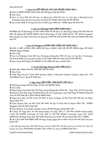 Microsoft Excel XP
Created By: Kamrul Hassan Bappy Bappy Computer Education Centre
5.5.5.5. Save AsSave AsSave AsSave As (GKwU dvBj Ab¨ †Kvb bv‡g Kwcc~e©K msi¶b Kiv) t
cÖ_‡g †h dvBjwU Kwcc~e©K msi¶b Ki‡Z PvB †mwU Open Ki‡Z n‡e Zvici
File Click
Save As Click Ki‡j mv‡_ mv‡_ Save As Dialog Box Avm‡e ZLb Save As Type Box G MicroSoft Excel
Workbook Select K‡i File Name Box Gi g‡a¨ †h bv‡g Kwcc~e©K msi¶b Ki‡Z PvB †mB bvgwU wj‡L
Save Click Ki‡jB H bv‡g Open Kiv File Gi GKwU Copy msiw¶Z n‡e| cieZ©x‡Z Open K‡i ‡`L‡Z cvwi|
6. Save As Web Page6. Save As Web Page6. Save As Web Page6. Save As Web Page (I‡qe mvB‡W msi¶b Kiv) t
‰ZixK…Z File wU Web Page Gi g‡a¨ msi¶b Ki‡Z n‡j GB Save As Web Page Option wUi mvnvh¨ wb‡Z nq
A_©vr GB Option wUi mnvqZvq ‰ZixK…Z File wU Web Page Gi g‡a¨ msi¶b Kiv hvq| hw` Avcbvi Computer
wU‡Z Internet Gi ms‡hvM †`Iqv _v‡K Ges Internet m¤ú‡K© hw` Avcbvi my¯úó avibv _v‡K Z‡e wk¶‡Ki wbKU †_‡K
†R‡b wbb|
7. Save As Workspace7. Save As Workspace7. Save As Workspace7. Save As Workspace (GKvwaK dvBj GKwÎZ K‡i msi¶b Kiv) t
cÖ_‡g †h KqwU (GKvwaK) dvBj GKwÎZ K‡i Save (msi¶b) Ki‡Z PvB †mB KwU dvBj‡K Open Kwi Zvici
dvBj¸‡jv Open _vKve¯’vq
File Click
Save As Workspace Click Ki‡j Save Workspace Dialog Box Avm‡e Ges Save As Type Box G Workspace
‡jLv _v‡K GB Ae¯’vq File Name Box Gi g‡a¨ †h bv‡g GKvwaK GKwÎZ K‡i msi¶b Ki‡Z PvB †mB bvgwU wj‡L
Save Click Ki‡j Open Kiv dvBj¸wj H bv‡g GKwÎZ n‡q Save (msi¶b) n‡e|
8. To See Web Page Preview8. To See Web Page Preview8. To See Web Page Preview8. To See Web Page Preview (I‡qe †cBR †`Lv) t
cÖ_‡g I‡qe †cB‡R †`Lvi Rb¨ GKwU dvBj ˆZix Kwi Zvici
File Click
Web Page Preview Click Ki‡j Internet Mode G Microsoft Internet Explorer Open n‡e| mv‡_
mv‡_ ˆZixK…Z File ev Book wU c`wk©Z n‡e|
9. Page Setup9. Page Setup9. Page Setup9. Page Setup (c„óvi gvwR©b, mvBR BZ¨vw` †mwUs Kiv) t
cÖ_‡g Page Setup Kivi Rb¨ Page Gi g‡a¨ †Kvb wKQy wj‡L Zvici
File Click
Page Setup Click Ki‡j mv‡_ mv‡_ Page Setup Dialog Box Avm‡e ZLb Page Tab Gi g‡a¨ Click K‡i,
Potrait Click Ki‡j Page wU Lvovfv‡e Print n‡e Ges Landscape Click Ki‡j Page wU evuKvfv‡e Print n‡e
(Lvov Ges evuKv Ae¯’v `ywU bv eyS‡j wk¶K‡K wRÁvmv Ki“b)
Paper Size Box Gi g‡a¨ Click K‡i Avgiv †h Size Gi Paper Gi g‡a¨ Print Kie †mB Size Gi Paper
Select Ki‡Z cvwi|
Print Quality Box Gi g‡a¨ Click K‡i Avgiv KZ dpi ‡Z Print Kie Zv Select Ki‡Z cvwi| cieZ©x‡Z
Margins Tab Gi g‡a¨ Click K‡i,
Top, Buttom, Left, Right, Header, Footer, BZ¨vw`i Margin Setup Ki‡Z cvwi|
Center Of Page Box Gi g‡a¨ Horizontally ‡Z Click c~e©K ( ) wPý w`‡j †jLv¸‡jv Horizontally
Center n‡e Aciw`‡K Vertically ‡Z Click c~e©K ( ) wPý w`‡j †jLv¸‡jv Vertically Center n‡e| Zvici
cÖ‡qvRb‡ev‡a GB Page Setup Box ‡_‡K Avgiv Print Preview ‡`L‡Z cvwi Ges Print Ki‡Z cvwi| cieZ©x‡Z
Ok Click Ki‡j g‡bi B‡”QgZ ‰Zix Kiv Page Setup Apply n‡e hv Avgiv c‡i ‡h †Kvb mgq Print Preview
‡`L‡Z cvwi|
[ NB t GB Page Setup Box ‡_‡K Avgiv Header & Footer Ki‡Z cvwi| Z‡e Microsoft Excel Gi g‡a¨ View Menu ‡Z
Header & Footer m¤ú‡K© Av‡jvPbv Kiv n‡q‡Q| ZvB G m¤ú‡K© View Menu ‡Z we¯—vwiZ Rvb‡Z cvie| ]
 