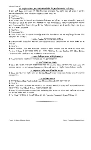 Microsoft Excel XP
Created By: Kamrul Hassan Bappy Bappy Computer Education Centre
10. To Create Print Area10. To Create Print Area10. To Create Print Area10. To Create Print Area (†Kvb c„óvi wbw`ªó wKQy ¯’vb wcÖ‡›Ui Rb¨ ˆZix Kiv) t
‡Kvb GKwU Page Gi ga¨ †_‡K hw` wbw`ªó wKQy RvqMv Avjv`vfv‡e Print (wcÖ›U) Ki‡Z PvB Zvn‡j †h RvqMvUzKy
Avjv`vfv‡e Print (wcÖ›U) Ki‡Z PvB †mB RvqMvUzKz Block c~e©K Select K‡i
File Click
Print Area Click
Set Print Area Click Ki‡j H RvqMvUzKz Print (wcÖ›U) Kivi Rb¨ ˆZix n‡e| hv Avgiv Print (wcÖ›U) Kivi Av‡MB
Print Preview Click K‡i ‡`L‡Z cvwi| cieZ©x‡Z hLb wbw`ªó RvqMvUzKz Print (wcÖ›U) Kiv †kl n‡q hv‡e ZLb hw`
Avevi Print Area wU ev` w`‡q m¤ú~b© Page wU Print (wcÖ›U) Kivi cÖ‡qvRb nq Z‡e H RvqMvUzKz Block c~e©K Select
K‡i ev Gi cv‡k Cursor ‡i‡L
File Click
Print Area Click
Clear Print Area Click Ki‡j H RvqMvUzKz ‡_‡K Print Area Delete n‡e Ges m¤ú~b© Page wU Avevi Print
(wcÖ›U) Kivi Rb¨ ˆZix n‡e|
11. Print Previe11. Print Previe11. Print Previe11. Print Previewwww (wcÖ›U Kivi Av‡M cª`k©b) t
‡h dvBj ev eBwU Print (wcÖ›U) Ki‡Z PvB †mwU Open Kwi| Print (wcÖ›U) Kivi ci GwU wKfv‡e c`wk©Z n‡e Zv
†`Lvi Rb¨
File Click
Print Preview Click A_ev Standard Toolbar Gi Print Preview Icon Gi g‡a¨ Click Ki‡j Print
Preview ‡Z Page wU †QvU AvKv‡i c`wk©Z n‡e| c`k©b †k‡l Print Preview Toolbar ‡_‡K Close Button
Click Ki‡j Print Preview eÜ n‡q Worksheet Gi g‡a¨ P‡j Avm‡e|
12. Print12. Print12. Print12. Print (ˆZixK…Z Kv‡Ri AvDUcyU †`Iqv) t
Print Kivi we¯—vwiZ c×wZ wk¶‡Ki wbKU †_‡K †R‡b wbb| (Rvbv AZ¨vek¨K)
13. Send To13. Send To13. Send To13. Send To (¯’vbvš—i cÖm½) t
Open K…Z File ‡K GK¯’vb †_‡K Ab¨¯’v‡b ¯’vbvš—i Kivi Rb¨ Send To Menu Gi Awab¯’ wewfbœ Sub Menu ¸‡jv
e¨envi Kiv n‡q _v‡K| Gi Rb¨ Internet Connection / Network cÖ‡qvRb nq| we¯—vwiZ wk¶‡Ki wbKU †_‡K †R‡b wbb|
14. Proper14. Proper14. Proper14. Propertiestiestiesties (dvBj m¤ú‡K© we¯—vwiZ Rvbv) t
Open K…Z File m¤ú‡K© we¯—vwiZ Rvbvi Rb¨ D³ Sub Menu wU e¨envi Kiv n‡q _v‡K| we¯—vwiZ e¨envi wk¶‡Ki wbKU
†_‡K †R‡b wbb|
15. Exit15. Exit15. Exit15. Exit (cÖ¯’vb Kiv) t
KvR‡k‡l Spreadsheet Analysis Software (Microsoft Excel) ‡_‡K cÖ¯’vb Ki‡Z n‡j
File Click
Exit Click A_ev KeyBoard Gi ga¨ †_‡K Alt + F4 Press KivgvÎB Yes/No K_vwU mn WvqvjM e· Avm‡Z
cv‡i ZLb hw` H File ev Book wU Save (msi¶b) Ki‡Z PvB Z‡e
Yes Click Ki‡jB msi¶b Kivi Rb¨ Save As Dialog Box Avm‡e ZLb msi¶b Kivi c×wZg‡Zv msi¶b Kiv
hv‡e Z‡e hw` msi¶b Ki‡Z bv PvB ZLb
No Click Ki‡jB File ev Book wU Close n‡e Ges Operating System Gi Screen wU Open n‡e|
*********************
 