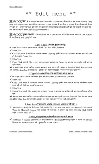 Microsoft Excel XP
Created By: Kamrul Hassan Bappy Bappy Computer Education Centre
** Edit menu **
BLOCKBLOCKBLOCKBLOCK Kiv t ‡h †jLv e−K Ki‡Z Pvb †mj c‡q›Uvi †m †jLvi ïi“‡Z wb‡q gvD‡mi evg ‡evZvg †P‡c a‡i Drag
Ki‡j ‡jLv e−K n‡e| A_ev Shift Kx †P‡c a‡i ‡i‡L †h ‡Kvb Arrow Kx Pvc w`‡j †h Arrow Kx Pvc w`‡eb †mB w`‡Ki
†jLv e−K n‡e| GLv‡b D‡j−L¨ †h, e−K Ki‡j Ab¨ †mj ¸‡jv Kvj †`Lv‡jI cÖ_g †h Cell wU e−K Kiv nq †mwU mv`v †`Lv hvq|
Z‡e a‡i wb‡Z n‡e H cÖ_g Cell wU Block Kiv n‡q ‡M‡Q|
BLOCKBLOCKBLOCKBLOCK Zz‡j †`Iqv t Worksheet Gi †h ‡Kvb hvqMvq gvDm wK¬K Ki‡j A_ev †h ‡Kvb Arrow
Kx Pvc w`‡j Block (e−K) D‡V hv‡e|
1. Cut1. Cut1. Cut1. Cut & PastePastePastePaste (‡jLv‡K ¯’vbvš—i Kiv) t
‡h mg¯’ Cell Gi †jLv‡K ¯’vbvš—i Ki‡Z PvB †mB Cell ¸‡jv Block (e−K) K‡i
Edit Click
Cut Click Ki‡j H †jLv¸‡jvi Pvicv‡k GKiKg Lighting cª`wk©Z n‡e ZLb †h RvqMvq ¯’vbvš—i Ki‡Z PvB †mB
Cell Gi g‡a¨ Cursor ‡i‡L
Edit Click
Paste Click Ki‡jB Block (e−K) Kiv †jLv¸‡jv ¯’vbvš—i n‡q Cursor ‡h RvqMvq ivLv n‡qwQj †mB RvqMvq
¯’vwcZ n‡e|
NB t Avgiv AviI A‡bK c×wZ‡Z †jLv‡K ¯’vbvš—‡ii KvR Ki‡Z cvwi| cÖ_gZ t Standard Tool Bar Gi gva¨‡g
Ges wØZxqZ t Key Board e¨envi K‡i| cÖ‡qvRb g‡b Ki‡j c×wZ¸‡jv wk¶‡Ki wbKU †_‡K †R‡b wbb|
2.2.2.2. CopyCopyCopyCopy & PastePastePastePaste (GKB ‡jLv‡K GKvwaKevi ¯’vcb Kiv) t
‡h mg¯’ Cell Gi †jLv‡K GKvwaKevi ¯’vcb Ki‡Z PvB †mB Cell ¸‡jv Block (e−K) K‡i
Edit Click
Copy Click Ki‡j H †jLv¸‡jvi Pvicv‡k GKiKg Lighting cª`wk©Z n‡e ZLb †h RvqMvq GKvwaKevi ¯’vcb
Ki‡Z PvB †mB Cell Gi g‡a¨ Cursor ‡i‡L
Edit Click
Paste Click Ki‡jB Block (e−K) Kiv †jLv¸‡jv Cursor ‡h RvqMvq ivLv n‡qwQj †mB RvqMvq GKvwaKevi ¯’vwcZ
n‡e|
NB t Avgiv AviI A‡bK c×wZ‡Z †jLv‡K GKvwaKevi ¯’vc‡bi KvR Ki‡Z cvwi| cÖ_gZ t Standard Tool Bar Gi gva¨‡g
Ges wØZxqZ t Key Board e¨envi K‡i| cÖ‡qvRb g‡b Ki‡j c×wZ¸‡jv wk¶‡Ki wbKU †_‡K †R‡b wbb|
3. Paste Special3. Paste Special3. Paste Special3. Paste Special (Ab¨ †Kvb †cÖvMÖvg †_‡K G‡b G‡·‡j †c÷ Kiv) t
Spreadsheet Analysis Software Microsoft Excel Gi g‡a¨ KvR Kivi mgq A‡bKmgqB Microsoft
Word Or Microsoft Access ‡_‡K †jLv‡K ‡có Kiv hvq| †h WvqvjM e· Avm‡e Zv‡Z Ok Click Ki‡jB
wbw`ªó Mode G Paste n‡e|
4. Paste As Hyperlink4. Paste As Hyperlink4. Paste As Hyperlink4. Paste As Hyperlink (nvBcviwj¼ Gi g‡a¨ †c÷ Kiv) t
GB Option wU Internet (B›Uvi‡bU) Gi Rb¨ cÖ‡qvRb nq| Internet (B›Uvi‡bU) ms‡hvM bv _vK‡j GB Option
wUi KvR Kiv m¤¢e b‡n| mPivPi GB Option wUi cÖ‡qvRb nq bv|
 