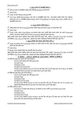 Microsoft Excel XP
Created By: Kamrul Hassan Bappy Bappy Computer Education Centre
5. Clear5. Clear5. Clear5. Clear (†jLv ev Ae‡R± †gvQv) t
cÖ_‡g †h †jLv ev Ae‡R±‡K †gvQ‡Z PvB †mwU Block/Select Kwi Zvici
Edit Click
Clear Gi g‡a¨ Mouse Pointer wb‡q
All Click Ki‡jB Block/Select Kiv †jLv ev Ae‡R±wU †gv‡Q hv‡e| GB ‡gvQvi KvRwU Avgiv Ab¨ c×wZ‡Z
Ki‡Z n‡j †jLv ev Ae‡R±‡K Block/Select Kivi ci KeyBoard Gi Delete Key Press Ki‡jB †jLv ev
Ae‡R±wU †gv‡Q hv‡e|
6. Undo6. Undo6. Undo6. Undo (KgvÛ evwZj Kiv) t
GBgvÎ cÖ‡qvM Kiv †Kvb Command (KgvÛ) evwZj Ki‡Z n‡j Avgiv Undo Gi mvnvh¨ wb‡Z cvwi
Edit Click
Undo Click Ki‡j Clear/Delete Gi gva¨‡g †gv‡Q †djv †jLvwU wd‡i Avm‡e A_ev GB GKB Command
(KgvÛ) Gi gva¨‡g me©‡kl †`Iqv †h ‡Kvb Command (KgvÛ)B evwZj n‡q hv‡e|
NB t Avgiv AviI A‡bK c×wZ‡Z KgvÛ evwZj Kivi KvR Ki‡Z cvwi| cÖ_gZ t Standard Tool Bar Gi gva¨‡g
Ges wØZxqZ t Key Board e¨envi K‡i| cÖ‡qvRb g‡b Ki‡j c×wZ¸‡jv wk¶‡Ki wbKU †_‡K †R‡b wbb|
7. Redo7. Redo7. Redo7. Redo (evwZj Kiv KgvÛ †dir wb‡q Avmv) t
Undo Gi gva¨‡g †Kvb Command (KgvÛ) †K evwZj Kivi ci hw` GiKg g‡b nq †h Command (KgvÛ)wU
evwZj Kiv wVK nqwb ZLb
Edit Click
Redo Click Ki‡jB evwZj Kiv KgvÛwU †dir P‡j Avm‡e|
NB t Avgiv AviI A‡bK c×wZ‡Z evwZj Kiv KgvÛ †dir wb‡q Avm‡Z cvwi| cÖ_gZ t Standard Tool Bar Gi gva¨‡g
Ges wØZxqZ t Key Board e¨envi K‡i| cÖ‡qvRb g‡b Ki‡j c×wZ¸‡jv wk¶‡Ki wbKU †_‡K †R‡b wbb|
8. Delete …(CELL, ROW & COLUMN8. Delete …(CELL, ROW & COLUMN8. Delete …(CELL, ROW & COLUMN8. Delete …(CELL, ROW & COLUMN miv‡bv I ‡gvQv) t
wbw`©ó ‡mj gy‡Q Wv‡b cv‡ki †jLv ev‡g mviv‡bv t
‡h Cell wU †gvQ‡Z PvB †mwU Select K‡i
Edit Click
Delete Click
Shift Cell Left Click
Ok Click Ki‡jB Cursor ‡h Cell Gi g‡a¨ wQj †mB Cell wU †gv‡Q hv‡e Ges H Row Gi Aš—M©Z
Wvb w`‡Ki Ab¨vb¨ Cell ¸‡jv G‡m †gv‡Q hvIqv Cell wU c~ib Ki‡e|
wbw`©ó ‡mj gy‡Q wb‡Pi †jLv Dc‡i DVv‡bv t
‡h Cell wU †gvQ‡Z PvB †mwU Select K‡i
Edit Click
Delete Click
Shift Cell Up Click
Ok Click Ki‡jB Cursor ‡h Cell Gi g‡a¨ wQj †mB Cell wU †gv‡Q hv‡e Ges H Column Gi
Aš—M©Z wb‡Pi w`‡Ki Ab¨vb¨ Cell ¸‡jv G‡m †gv‡Q hvIqv Cell wU c~ib Ki‡e|
wbw`©ó GKwU †iv †gvQv t
‡h Row wU †gvQ‡Z PvB †mB Row Gi Aš—M©Z †h †Kvb GKwU Cell Gi g‡a¨ Cursor ‡i‡L
Edit Click
Delete Click
Entire Row Click
Ok Click Ki‡jB Cursor ‡h Row Gi g‡a¨ wQj †mB Row wU †gv‡Q hv‡e Ges wb‡Pi w`K †_‡K
Row ¸‡jv G‡m †gv‡Q hvIqv Row wU c~ib Ki‡e|
 