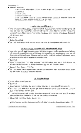 Microsoft Excel XP
Created By: Kamrul Hassan Bappy Bappy Computer Education Centre
wbw`©ó GKwU Kjvg †gvQv t
‡h Column wU †gvQ‡Z PvB †mB Column Gi Aš—M©Z †h †Kvb GKwU Cell Gi g‡a¨ Cursor ‡i‡L
Edit Click
Delete Click
Entire Column Click
Ok Click Ki‡jB Cursor ‡h Column Gi g‡a¨ wQj †mB Column wU †gv‡Q hv‡e Ges Wvb w`K
†_‡K Column ¸‡jv G‡m †gv‡Q hvIqv Column wU c~ib Ki‡e|
9. Delete Sheet9. Delete Sheet9. Delete Sheet9. Delete Sheet (IqvK©kxU †gvQv) t
Avgiv Rvwb †h †Kvb GKwU Book/File Gi g‡a¨ mvavibZ wZbwU Worksheet _v‡K| cieZ©x‡Z Avgiv Bnv bZzb K‡i ˆZix
Ki‡Z cvwi, ‡gvQ‡Z cvwi Ges GKB kx‡Ui GKvwaK Kwc ˆZix Ki‡Z cvwi| GQvovI kx‡Ui AviI A‡bK wKQy Kiv hvq| Avgiv
GLb †gvQv wkLe Ges kx‡Ui Ab¨vb¨ KvR wkLe cieZ©x‡Z| Worksheet †gvQvi Rb¨ Avgiv †h Worksheet wU †gvQ‡Z PvB
†mwU Select K‡i Zvici
Edit Click
Delete Sheet Click
Ok Click Ki‡jB Select Kiv Worksheet wU †gv‡Q hv‡e| †gvQv Worksheet KLbI †dir Avbv hvq bv|
10. Move Or Copy Sheet10. Move Or Copy Sheet10. Move Or Copy Sheet10. Move Or Copy Sheet (GKB kx‡Ui GKvwaK Kwc ˆZix Kiv) t
Avgiv Rvwb †h †Kvb GKwU Book/File Gi g‡a¨ mvavibZ wZbwU Worksheet _v‡K| cieZ©x‡Z Avgiv Bnv bZzb K‡i ˆZix Ki‡Z
cvwi, ‡gvQ‡Z cvwi Ges GKB kx‡Ui GKvwaK Kwc ˆZix Ki‡Z cvwi| GQvovI kx‡Ui AviI A‡bKwKQy Kiv hvq| Avgiv GLb GKB
kx‡Ui GKvwaK Kwc ˆZix Kiv wkLe Ges kx‡Ui Ab¨vb¨ KvR wkLe cieZ©x‡Z| GKB kx‡Ui GKvwaK Kwc ˆZix Kivi Rb¨ Avgiv †h
Worksheet Gi GKvwaK Kwc ˆZix Ki‡Z PvB †mwU Select K‡i Zvici
Edit Click
Move Or Copy Sheet Click Ki‡j Move Or Copy Dialog Box Avm‡e ZLb †h Book/File Gi g‡a¨
KvR Kiv n‡”Q †mwU Select K‡i Gi Aaxb¯’ †Kvb Sheet Copy Kie †mwU Select K‡i Zvici
Create A Copy Box G ( ) wPý w`‡q
Ok Click Ki‡jB H kx‡Ui Abyiƒc Av‡iKwU Kwc ˆZix n‡e| Gi d‡j hw` GKwU Worksheet Delete n‡q hvq
Z‡e Kwc Kiv Ab¨ Worksheet wU w`‡q KvR Kiv hv‡e|
11. Find11. Find11. Find11. Find (kã †LuvRv) t
‡jLv ev dvB‡ji ïi“‡Z Cursor ‡i‡L
Edit Click
Find Click Ki‡j Find Dialog Box Avm‡e ZLb Find What Box Gi g‡a¨ †h Word wU LyuR‡Z n‡e Zv wj‡L
Find Next Click Ki‡j hw` H Word wU Luy‡R cvIqv hvq Zvn‡j Word wU †h Cell Gi g‡a¨ Av‡Q Cursor H
Cell Gi g‡a¨ P‡j hv‡e| cieZ©x‡Z c~bivq
Find Next Click Ki‡j hw` H Word wU GKvwaKevi _v‡K Ges Luy‡R cvIqv hvq Zvn‡j Word wU †h †h Cell
Gi g‡a¨ Av‡Q Cursor H mKj Cell Gi g‡a¨ G‡K G‡K P‡j hv‡e| †LvRv †kl n‡j
Close Click Ki‡jB Find Dialog Box P‡j hv‡e|
[ NB t Find KgvÛ Avgiv Key Board Gi gva¨‡g w`‡Z cvwi| Find KgvÛ Gi Key Board Key n‡jv Ctrl + F ]
 