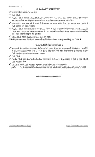 Microsoft Excel XP
Created By: Kamrul Hassan Bappy Bappy Computer Education Centre
12. Replace12. Replace12. Replace12. Replace (kã cÖwZ¯’vcb Kiv) t
‡jLv ev dvB‡ji ïi“‡Z Cursor ‡i‡L
Edit Click
Replace Click Ki‡j Replace Dialog Box Avm‡e ZLb Find What Box Gi g‡a¨ †h Word wU cÖwZ¯’vcb
Ki‡Z n‡e Zv wj‡L Ges Replace With Box Gi g‡a¨ cÖwZ¯’vcb K‡i hv emv‡Z PvB Zv wj‡L
Find Next Click Ki‡j hw` H Word wU Luy‡R cvIqv hvq Zvn‡j Word wU †h Cell Gi g‡a¨ Av‡Q Cursor H
Cell Gi g‡a¨ P‡j hv‡e| cieZ©x‡Z
Replace Click Ki‡j †h Cell Gi g‡a¨ Cursor _vK‡e H Cell Gi †jLvwU cÖwZ¯’vwcZ n‡e| Ges Replace All
Click Ki‡j †h Cell Gi g‡a¨ Cursor _vK‡e H Cell Gi †jLvwU GKvwaKevi _vK‡j me¸‡jv GKmv‡_ cÖwZ¯’vwcZ
n‡e| g‡bi B‡”QgZ cÖwZ¯’vcb Kiv †kl n‡j
Close Click Ki‡jB Replace Dialog Box P‡j hv‡e|
NBt ReplaceKgvÛ Avgiv KeyBoardGi gva¨‡g w`‡Z cvwi| ReplaceKgvÛ Gi KeyBoardKeyn‡jv Ctrl+ H
11113. Go To3. Go To3. Go To3. Go To (wbw`©ó †Kvb †m‡j hvIqv) t
Avgiv Rvwb Spreadsheet Analysis Software Microsoft Excel Gi g‡a¨ cÖ‡Z¨KwU Worksheet (IqvK©kxU)
G 256 wU Column (Kjvg) Ges 65536 wU Row (†iuv) _v‡K| KvR Kivi mgq Avgv‡`i Lye ZvovZvwo †h †Kvb
Cell (†mj) Gi g‡a¨ hvIqvi cÖ‡qvRb n‡e| GRb¨
Edit Click
Go To Click Ki‡j Go To Dialog Box Avm‡e ZLb Reference Box Gi g‡a¨ †h Cell G †h‡Z PvB †mB
Cell Address wj‡L
Ok Click Ki‡jB Cell Address Abymv‡i Cursor wbw`ªó Cell Gi g‡a¨ P‡j hv‡e|
[NBt GoToKgvÛ Avgiv KeyBoardGi gva¨‡g w`‡Z cvwi| GoToKgvÛ Gi KeyBoardKeyn‡jv Ctrl+ G.]
****************************
 