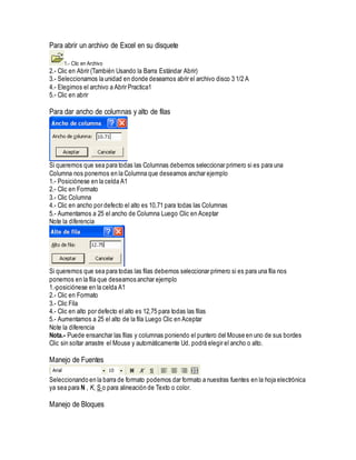 Para abrir un archivo de Excel en su disquete
1.- Clic en Archivo
2.- Clic en Abrir (También Usando la Barra Estándar Abrir)
3.- Seleccionamos la unidad en donde deseamos abrir el archivo disco 3 1/2 A
4.- Elegimos el archivo a Abrir Practica1
5.- Clic en abrir
Para dar ancho de columnas y alto de filas
Si queremos que sea para todas las Columnas debemos seleccionar primero si es para una
Columna nos ponemos en la Columna que deseamos anchar ejemplo
1.- Posiciónese en la celda A1
2.- Clic en Formato
3.- Clic Columna
4.- Clic en ancho por defecto el alto es 10,71 para todas las Columnas
5.- Aumentamos a 25 el ancho de Columna Luego Clic en Aceptar
Note la diferencia
Si queremos que sea para todas las filas debemos seleccionar primero si es para una fila nos
ponemos en la fila que deseamos anchar ejemplo
1.-posiciónese en la celda A1
2.- Clic en Formato
3.- Clic Fila
4.- Clic en alto por defecto el alto es 12,75 para todas las filas
5.- Aumentamos a 25 el alto de la fila Luego Clic en Aceptar
Note la diferencia
Nota.- Puede ensanchar las filas y columnas poniendo el puntero del Mouse en uno de sus bordes
Clic sin soltar arrastre el Mouse y automáticamente Ud. podrá elegir el ancho o alto.
Manejo de Fuentes
Seleccionando en la barra de formato podemos dar formato a nuestras fuentes en la hoja electrónica
ya sea para N , K, S o para alineación de Texto o color.
Manejo de Bloques
 