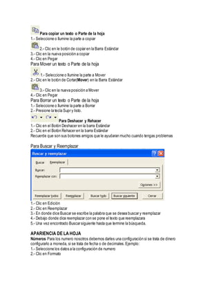 Para copiar un texto o Parte de la hoja
1.- Seleccione o Ilumine la parte a copiar
2.- Clic en le botón de copiar en la Barra Estándar
3.- Clic en la nueva posición a copiar
4.- Clic en Pegar
Para Mover un texto o Parte de la hoja
1.- Seleccione o Ilumine la parte a Mover
2.- Clic en le botón de Cortar(Mover) en la Barra Estándar
3.- Clic en la nueva posición a Mover
4.- Clic en Pegar
Para Borrar un texto o Parte de la hoja
1.- Seleccione o Ilumine la parte a Borrar
2.- Presione la tecla Supr y listo.
Para Deshacer y Rehacer
1.- Clic en el Botón Deshacer en la barra Estándar
2.- Clic en el Botón Rehacer en la barra Estándar
Recuerde que son sus botones amigos que le ayudaran mucho cuando tengas problemas
Para Buscar y Reemplazar
1.- Clic en Edición
2.- Clic en Reemplazar
3.- En donde dice Buscar se escribe la palabra que se desea buscar y reemplazar
4.- Debajo donde dice reemplazar con se pone el texto que reemplazara
5.- Una vez encontrado Buscar siguiente hasta que termine la búsqueda.
APARIENCIA DE LA HOJA
Números Para los numero nosotros debemos darles una configuración si se trata de dinero
configurarlo a moneda, si se trata de fecha o de decimales.Ejemplo:
1.- Seleccione los datos a la configuración de numero
2.- Clic en Formato
 
