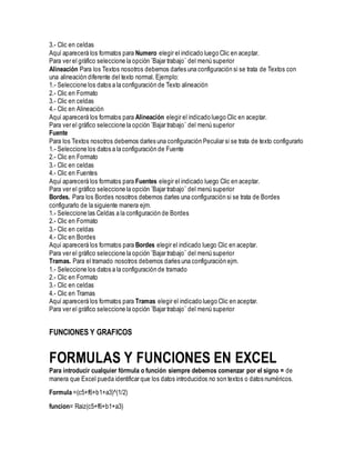 3.- Clic en celdas
Aquí aparecerá los formatos para Numero elegir el indicado luego Clic en aceptar.
Para ver el gráfico seleccione la opción ¨Bajar trabajo¨ del menú superior
Alineación Para los Textos nosotros debemos darles una configuración si se trata de Textos con
una alineación diferente del texto normal. Ejemplo:
1.- Seleccione los datos a la configuración de Texto alineación
2.- Clic en Formato
3.- Clic en celdas
4.- Clic en Alineación
Aquí aparecerá los formatos para Alineación elegir el indicado luego Clic en aceptar.
Para ver el gráfico seleccione la opción ¨Bajar trabajo¨ del menú superior
Fuente
Para los Textos nosotros debemos darles una configuración Peculiar si se trata de texto configurarlo
1.- Seleccione los datos a la configuración de Fuente
2.- Clic en Formato
3.- Clic en celdas
4.- Clic en Fuentes
Aquí aparecerá los formatos para Fuentes elegir el indicado luego Clic en aceptar.
Para ver el gráfico seleccione la opción ¨Bajar trabajo¨ del menú superior
Bordes. Para los Bordes nosotros debemos darles una configuración si se trata de Bordes
configurarlo de la siguiente manera ejm.
1.- Seleccione las Celdas a la configuración de Bordes
2.- Clic en Formato
3.- Clic en celdas
4.- Clic en Bordes
Aquí aparecerá los formatos para Bordes elegir el indicado luego Clic en aceptar.
Para ver el gráfico seleccione la opción ¨Bajar trabajo¨ del menú superior
Tramas. Para el tramado nosotros debemos darles una configuración ejm.
1.- Seleccione los datos a la configuración de tramado
2.- Clic en Formato
3.- Clic en celdas
4.- Clic en Tramas
Aquí aparecerá los formatos para Tramas elegir el indicado luego Clic en aceptar.
Para ver el gráfico seleccione la opción ¨Bajar trabajo¨ del menú superior
FUNCIONES Y GRAFICOS
FORMULAS Y FUNCIONES EN EXCEL
Para introducir cualquier fórmula o función siempre debemos comenzar por el signo = de
manera que Excel pueda identificar que los datos introducidos no son textos o datos numéricos.
Formula =(c5+f6+b1+a3)^(1/2)
funcion= Raiz(c5+f6+b1+a3)
 