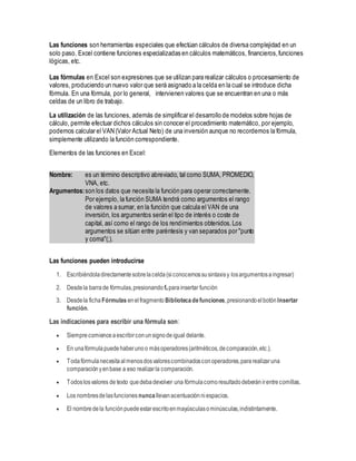 Las funciones son herramientas especiales que efectúan cálculos de diversa complejidad en un
solo paso. Excel contiene funciones especializadas en cálculos matemáticos, financieros,funciones
lógicas, etc.
Las fórmulas en Excel son expresiones que se utilizan para realizar cálculos o procesamiento de
valores, produciendo un nuevo valor que será asignado a la celda en la cual se introduce dicha
fórmula. En una fórmula, por lo general, intervienen valores que se encuentran en una o más
celdas de un libro de trabajo.
La utilización de las funciones, además de simplificar el desarrollo de modelos sobre hojas de
cálculo, permite efectuar dichos cálculos sin conocer el procedimiento matemático, por ejemplo,
podemos calcular el VAN (Valor Actual Neto) de una inversión aunque no recordemos la fórmula,
simplemente utilizando la función correspondiente.
Elementos de las funciones en Excel:
Nombre: es un término descriptivo abreviado, tal como SUMA, PROMEDIO,
VNA, etc.
Argumentos:son los datos que necesita la función para operar correctamente.
Por ejemplo, la función SUMA tendrá como argumentos el rango
de valores a sumar, en la función que calcula el VAN de una
inversión, los argumentos serán el tipo de interés o coste de
capital, así como el rango de los rendimientos obtenidos.Los
argumentos se sitúan entre paréntesis y van separados por "punto
y coma"(;).
Las funciones pueden introducirse
1. Escribiéndoladirectamentesobrelacelda(siconocemossusintaxisy losargumentosaingresar)
2. Desdela barrade fórmulas,presionando fx parainsertar función
3. Desdela ficha Fórmulas enelfragmento Bibliotecadefunciones,presionandoelbotón Insertar
función.
Las indicaciones para escribir una fórmula son:
 Siemprecomienceaescribirconunsignodeigual delante.
 En unafórmulapuedehaberunoo másoperadores(aritméticos,decomparación,etc.).
 Todafórmulanecesitaalmenosdosvalorescombinadosconoperadores,pararealizaruna
comparaciónyenbase a eso realizarla comparación.
 Todoslosvalores de texto quedebadevolver una fórmulacomoresultadodeberánirentrecomillas.
 Los nombresdelasfunciones nunca llevanacentuaciónniespacios.
 El nombredela funciónpuedeestarescritoenmayúsculasominúsculas,indistintamente.
 