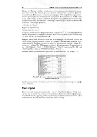 98 Глава 2. Трюки со встроенными возможностями Excel
Однако чем больше столбцов в таблице, тем труднее визуально выделять проме-
жуточные итоги. Эту проблему можно решить при помощи условного формати-
рования Excel. Используя в качестве примера рис. 2.19, попробуйте перед добав-
лением промежуточных итогов сделать следующее. Выделите ячейки А1:В9, следя
за тем, чтобы ячейка А1 была активной. Выберите команду Формат * Условное фор-
матирование (Format > Conditional Formatting), выберите пункт Формула (Formula Is)
и введите следующую формулу:
=RIGHT($Al,5)="Total"
В русской версии Excel
=ПРАВСИМВ($А1,5)="То1а1"
Теперь щелкните кнопку Формат (Format), перейдите на вкладку Шрифт (Font)
и в поле Начертание (Font Style) выберите Полужирный (Bold). Щелкните кнопку
ОК, затем еще раз щелкните кнопку ОК.
Важным свойством формулы является использование абсолютной ссылки на
столбец ($А) и относительной ссылки на строку (1). Так как выделение вы нача-
ли с ячейки Al, Excel автоматически изменит формулу для каждой ячейки. На-
пример, в ячейках А2 и В2 формула условного форматирования будет выглядеть
как =RIGHT($A2,5)=«Total» (=ПРАВСИМВ($А2,5)=«Тог.а1»), а в ячейках A3 и ВЗ - как
=RIGHT($A3,5)=«Total»(=nPABCMMB($A3,5)=«Total»).
Добавьте промежуточные итоги; результат будет выглядеть, как на рис. 2.21.
rr-f
t
-:
1
Г
Quarter
lillQuarti
4?fQuaril
HJIlQuartl total
uart2
Щ|0иаг(2
Щ| Quart: !""'"'
H.Quijc Tptai
9 |Quarts
:
П IfjQuarts
'.;•
-j
:
;1:}
:
;|Quart3
lllQuara'tdtai
S||Grarid'tptaT7
ill
Cost
щшт
'йбШТ'"
Шло":
ЩШ"
$Жоо'|
iiiatioT'"
$зо.оо Г
itisMT'
iiaijo'!"
"$25.6o't '
Z'MML
$110.00 :
Рис. 2.21. Данные на рабочем листе после форматирования
промежуточных итогов
Необходимо помнить, что после удаления промежуточных итогов жирный шрифт
также исчезнет.
Трюк в трюке
Единственный подвох в этом способе — то, что общий итог (Grand Total) выво-
дится в том же стиле, что и промежуточные итоги. Было бы удобно отформатиро-
вать общий итог по-другому, чтобы он отличался от промежуточных итогов и был
легко заметен. Мы сделаем это, используя тот же пример.
 