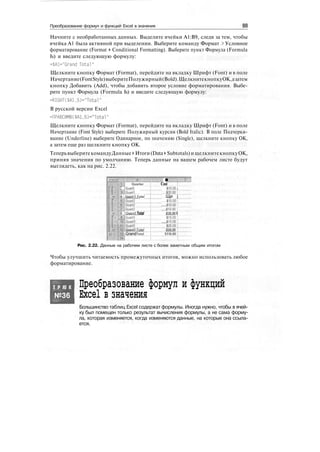 Преобразование формул и функций Excel в значения
Начните с необработанных данных. Выделите ячейки А1:В9, следя за тем, чтобы
ячейка А1 была активной при выделении. Выберите команду Формат > Условное
форматирование (Format > Conditional Formatting). Выберите пункт Формула (Formula
Is) и введите следующую формулу:
=$Al="Grand Total"
Щелкните кнопку Формат (Format), перейдите на вкладку Шрифт (Font) и в поле
Начертание(FontStyle)выберитеПолужирный(Bold).ЩелкнитекнопкуОК,азатем
кнопку Добавить (Add), чтобы добавить второе условие форматирования. Выбе-
рите пункт Формула (Formula Is) и введите следующую формулу:
=RIGHT($Al.5)="Total"
В русской версии Excel
=ПРАВСИМВ($А1,5)="ТсЛаГ
Щелкните кнопку Формат (Format), перейдите на вкладку Шрифт (Font) и в поле
Начертание (Font Style) выберите Полужирный курсив (Bold Italic). В поле Подчерки-
вание (Underline) выберите Одинарное, по значению (Single), щелкните кнопку ОК,
а затем еще раз щелкните кнопку ОК.
ТеперьвыберитекомандуДанные > Итоги(Data > Subtotals)ищелкнитекнопкуОК,
приняв значения по умолчанию. Теперь данные на вашем рабочем листе будут
выглядеть, как на рис. 2.22.
I
ЦШ Quarter
2 •Quart 1
l|Quart1
4 i Quart j Total
®Quart?.......
Quart2
i "Quart2 Total
'Ш| Quarts
:l||Quart3'
Cost
*10-9Р i
jjaiob]
Щи j
liaop'1
$iao€'1
jio.oci
$30.00 I
J15.00J
$iadb"'
;Grandtotal
Рис. 2.22. Данные на рабочем листе с более заметным общим итогом
Чтобы улучшить читаемость промежуточных итогов, можно использовать любое
форматирование.
Т Р Ю К
№36
Преобразование формул и функций
Excel в значения
Большинство таблиц Excel содержат формулы. Иногда нужно, чтобы в ячей-
ку был помещен только результат вычисления формулы, а не сама форму-
ла, которая изменяется, когда изменяются данные, на которые она ссыла-
ется.
 