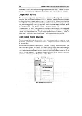 100 Глава2.ТрюкисовстроеннымивозможностямиExcel
Это можно сделать вручную двумя способами или использовать макрос, который
автоматически выполнит эту задачу. Давайте сначала изучим ручные методы.
Специальная вставка
При помощи инструмента Excel Специальная вставка (Paste Special) можно ко-
пировать результаты вычисления формулы, оставляя исходные формулы на ме-
сте. Предположим, у вас есть формулы в ячейках А1:А100. Выделите этот диапа-
зон, выберите команду Копировать (Сору), а затем выделите начальную ячейку,
куда будут помещены результаты. Выберите команду Правка > Специальная встав-
ка > Значения (Edit > Paste Special > Values) и щелкните кнопку ОК.
Если вы хотите на место исходных формул поместить только результаты их вы-
числения,выделитедиапазонс формуламии выберитекомандуКопировать(Сору).
Теперь, когда диапазон все так же выделен, выберите команду Правка > Специаль-
ная вставка > Значения (Edit > Paste Special > Values) и щелкните кнопку ОК.
Копирование только значений
Скопировать результаты вычисления формул, оставив исходные формулы на ме-
сте, можно при помощи контекстного меню, о котором многие пользователи даже
не подозревают.
Выделите диапазон ячеек с формулами и правой кнопкой мыши щелкните пра-
вую или левую границу выделения (другими словами, любое место, кроме марке-
ра заполнения). Не отпуская правую кнопку мыши (или удерживая клавишу Ctrl
и нажав кнопку мыши на Macintosh), перетащите диапазон в желаемое место, от-
пустите кнопку мыши и в раскрывшемся контекстном меню выберите команду
Копировать только значения (Copy Here as Values Only).
А1 V.
т А
•;
Зн
;:
|"
1] id
7
lltZI ...I
•Щ"
"12";
13"!
uj
is
17
"ijg": "" i
ft =B1*C1
"в~~р~™с™~™1 Го""
"л 2?
2! 2r.'l..ZI
Move Here
Copy Here
OwhBtt- jivali..:-i :«Л.
Copy Here as Formats Only
Link Here
Create Hyperlink Here
Cancel
• 1'
Рис. 2.23. Контекстноеменю
 