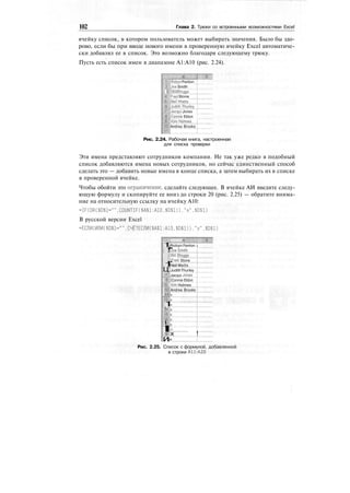 102 Глава 2. Трюки со встроенными возможностями Excel
ячейку список, в котором пользователь может выбирать значения. Было бы здо-
рово, если бы при вводе нового имени в проверенную ячейку Excel автоматиче-
ски добавлял ее в список. Это возможно благодаря следующему трюку.
Пусть есть список имен в диапазоне А1:А10 (рис. 2.24).
HflRobyn Fenlon
iijjoe Smith
||Bill BJoggs
fpjFred Stone
'""'
I^JudithJhurley"]
icqui Jones
((Connie Eldon '
Kim Holmes
Andrea Brooks
Рис. 2.24. Рабочая книга, настроенная
для списка проверки
Эти имена представляют сотрудников компании. Не так уже редко в подобный
список добавляются имена новых сотрудников, но сейчас единственный способ
сделать это — добавить новые имена в конце списка, а затем выбирать их в списке
в проверенной ячейке.
Чтобы обойти это ограничение, сделайте следующее. В ячейке АИ введите следу-
ющую формулу и скопируйте ее вниз до строки 20 (рис. 2.25) — обратите внима-
ние на относительную ссылку на ячейку А10:
=IF(OR($D$l-"".COUNTIF($A$l:A10.$D$l))."x",$D$l)
В русской версии Excel
=ЕСЛИ(ИЛИ($0$1="".СЧЁТЕСЛИ($А$1:А10.$0$1))."х",$0$1)
; А
1
!
•1
Ц
jRobyn Fenlon j
Uoe Smith
iBill Bloggs
iFred Stone
Neil Watts
JudithThurley
lifeJacqui Jones
|Щ:;|Connie Eldon
mS Kim Holmes
и
1
!
!
I
1
и
Andrea Brooks
X
X
X
X
X
X
X
!«.
x !
jx
Рис. 2.25. Список с формулой, добавленной
в строки А11:А20
 
