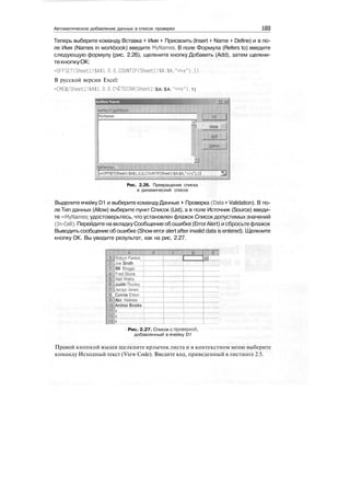 Автоматическое добавление данных в список проверки
Теперь выберите команду Вставка > Имя > Присвоить (Insert > Name > Define) и в по-
ле Имя (Names in workbook) введите MyNames. В поле Формула (Refers to) введите
следующую формулу (рис. 2.26), щелкните кнопку Добавить (Add), затем щелкни-
текнопкуОК:
=OFFSET(Sheetl!$А$1.0.0.COUNTIFCSheetl!$А:$А."<>х").1)
В русской версии Excel:
=CMEU|(Sheetl! $А$1.0.0 .CHETEOWSheetl! $А: $А. "<>х"). 1)
I
;
Close
:
/
:
1
srsto::
:
-
|-OFFSET(Sheetl!$A$l,0,0,COUNTIF(Sheetl!$A:$A;'<>x"),l)l 33
Рис. 2.26. Превращение списка
в динамический список
Выделите ячейку D1 и выберите командуДанные > Проверка (Data > Validation). В по-
ле Тип данных (Allow) выберите пункт Список (List), а в поле Источник (Source) введи-
те =MyNames; удостоверьтесь, что установлен флажок Список допустимых значений
(In-Cell). Перейдите на вкладкуСообщение обошибке (ErrorAlert) и сбросьтефлажок
Выводить сообщение об ошибке (Show error alert after invalid data is entered). Щелкните
кнопку ОК. Вы увидите результат, как на рис. 2.27.
Rgbjfn Fenlon
Joe Smith
Bill Bloggs
Fred Stone
MWatte"'""'"''.
Judith Thurieyj
Jacqui Jones
& Connie E l d o n I
Kim Holmes
Andrea Brooks I
Рис. 2.27. Список с проверкой,
добавленный в ячейку D1
Правой кнопкой мыши щелкните ярлычок листа и в контекстном меню выберите
команду Исходный текст (View Code). Введите код, приведенный в листинге 2.5.
 