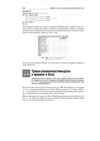 104 Глава 2. Трюки со встроенными возможностями Excel
Листинг 2.5
Private Sub Worksheet_Calculate()
On Error Resume Next
Application.EnableEvents = False
RangeC'MyNames") = RangeC'MyNames") .Value
Application.EnableEvents = True
On Error GoTo 0
End Sub
Чтобы вернуться обратно в Excel и сохранить рабочую книгу, закройте окно. Те-
перь выделите ячейку D1, введите любое имя, не входящее в список, и нажмите
клавишу Enter. Снова выделите ячейку D1 и взгляните на список. Теперь в списке
должно присутствовать новое имя (рис. 2.28).
I D
Fenlon
Smith
Jones
. .
ill Fred Stone
6^ Judith tnurley i
Mi|Jacqyi Jones !
:
ЗЮ Connie Eldon I
IP;:':Kirn Holmes
'10:[Andrea Brooks i
It /Jim Jones
Рис. 2.28. Список после добавления
новой записи в ячейку D1
Если вы хотите добавить больше 10 новых имен в список, скопируйте формулу
ниже строки 20.
Т Р Ю К
№38
Трюкисвозможностямидаты
и времени в Excel
Возможности даты и времени Excel при создании простых таблиц работа-
ют прекрасно, но могут вызывать проблемы в более сложных проектах.
Ксчастью, когда допущения Excel не отвечают вашим требованиям, все-
гда есть способ обойти их.
По умолчанию в Excel используется система дат 1900. Это означает, что числовое
значение, лежащее в основе даты 1 января 1900 года, равно 1, у 2 января 1900 го-
да — 2 и так далее. В Excel эти значения называются последовательными значени-
ями, позволяющими использовать даты в вычислениях.
Формат времени очень похож, но Excel обрабатывает время как десятичные доли,
где 1 — это 24:00, или 00:00. Числовое значение 18:00 (в русской версии) равно
0,75, так как это три четверти от 24 часов.
 