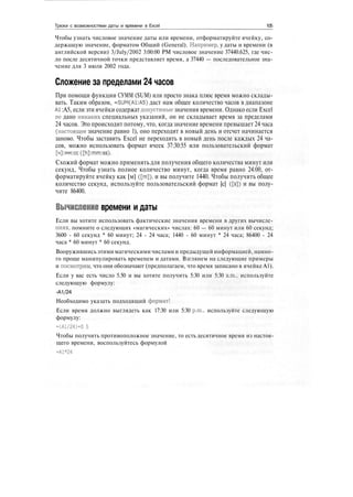 Трюки с возможностями даты и времени в Excel 105
Чтобы узнать числовое значение даты или времени, отформатируйте ячейку, со-
держащую значение, форматом Общий (General). Например, у даты и времени (в
английской версии) 3/July/2002 3:00:00 РМ числовое значение 37440.625, где чис-
ло после десятичной точки представляет время, а 37440 — последовательное зна-
чение для 3 июля 2002 года.
Сложение за пределами 24 часов
При помощи функции СУММ (SUM) или просто знака плюс время можно склады-
вать. Таким образом, =SUM(A1:A5) даст нам общее количество часов в диапазоне
А1:А5, если эти ячейки содержат допустимые значения времени. Однако если Excel
не дано никаких специальных указаний, он не складывает время за пределами
24 часов. Это происходит потому, что, когда значение времени превышает 24 часа
(настоящее значение равно 1), оно переходит в новый день и отсчет начинается
заново. Чтобы заставить Excel не переходить в новый день после каждых 24 ча-
сов, можно использовать формат ячеек 37:30:55 или пользовательский формат
[4]:MM:cc([h]:mm:ss).
Схожий формат можно применять для получения общего количества минут или
секунд, Чтобы узнать полное количество минут, когда время равно 24:00, от-
форматируйте ячейку как [м] ([т]), и вы получите 1440. Чтобы получить общее
количество секунд, используйте пользовательский формат [с] ([s]) и вы полу-
чите 86400.
Вычисление времени и даты
Если вы хотите использовать фактические значения времени в других вычисле-
ниях, помните о следующих «магических» числах: 60 — 60 минут или 60 секунд;
3600 - 60 секунд * 60 минут; 24 - 24 часа; 1440 - 60 минут * 24 часа; 86400 - 24
часа * 60 минут * 60 секунд.
Вооружившись этими магическими числами и предыдущей информацией, намно-
го проще манипулировать временем и датами. Взглянем на следующие примеры
и посмотрим, что они обозначают (предполагаем, что время записано в ячейке А1).
Если у вас есть число 5.50 и вы хотите получить 5:30 или 5:30 a.m., используйте
следующую формулу:
-А1/24
Необходимо указать подходящий формат!
Если время должно выглядеть как 17:30 или 5:30 p.m., используйте следующую
формулу:
=(А1/24)+0.5
Чтобы получить противоположное значение, то есть десятичное время из настоя-
щего времени, воспользуйтесь формулой
=А1*24
 