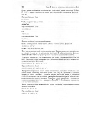 106 Глава 2. Трюки со встроенными возможностями Excel
Если в ячейке содержится настоящая дата и настоящее время (например, 22/Jan/
03 15:36), а вы хотите получить только дату, используйте следующую формулу:
-INT(Al)
В русской версии Excel
=ЦЕЛОЕ(А1)
Чтобы получить только время
-Al-INT(Al)
В русской версии Excel
=А1-ЦЕЛОЕ(А1)
или
-MOO(Al.l)
В русской версии Excel
-OCTAT(Al.l)
И вновь необходим подходящий формат.
Чтобы найти разность между двумя датами, воспользуйтесь формулой
=DATEDIF(Al,A2,"d")
где А1 — это более ранняя дата.
Получим количество дней между двумя датами. В качестве результата можно так-
же указать «т» или «у», то есть месяцы или годы. (В действительности функция
DATEDIF в Excel 97 не документирована и является функцией Lotus 123.)
Если более ранние дата или время неизвестны, помогут функции МИН (MIN) и МАКС
(МАХ). Например, чтобы наверняка получить правильный результат, можно вос-
пользоваться такой функцией:
=DATEDIF(MIN(Al,A2),MAX(Al,A2),"d")
В русской версии Excel:
-DATEDIF(MHH(Al.A2).MAKC(Al,A2),"d")
При работе со временем может также понадобиться учитывать начальное и ко-
нечное время. Например, начальное время — это 8:50 p.m. в ячейке А1, а конечное
время — 9:50 a.m. в ячейке А2. Если вы вычтете начальное время из конечного
(=А2-А1), получите в ответе ######, так как Excel по умолчанию не работает с от-
рицательными значениями времени. Подробнее о том, как работать с отрицатель-
ными значениями времени, — в разделе «Трюк № 74. Отображение отрицатель-
ных значений времени».
Иначе это ограничение можно обойти двумя способами, гарантировав положи-
тельный результат:
=MAX(A1,A2)-MIN(A1:A2)
В русской версии Excel
=МАКС(А1.А2)-МИН(А1:А2)
 