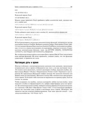 Трюки с возможностями даты и времени в Excei 107
или
=A1-A2+IF(A1>A2,1)
В русской версии Excel
=А1-А2+ЕСЛИ(А1>А2,1)
Можно также приказать Excel прибавить любое количество дней, месяцев или
лет к любой дате
=DATE(YEAR(Al)+valuel,MONTH(Al)+value2.DAY(Al)+value3)
В русской версии Excel
=ДАТА(ГОД(А1)нл/а1ие1,МЕСЯЦ(А1)+уа1ие2.ДЕНЬ(А1)+уа1иеЗ)
Чтобы добавить один месяц к дате в ячейке А1, воспользуйтесь формулой
=DATE(YEAR(A1),MONTH(A1)+1,DAY(AD)
В русской версии Excel
=ДАТА(ГОД(А1),МЕСЯЦ(А1)+1.ДЕНЬ(А1))
В Excel реализовано и несколько дополнительных функций, являющихся частью
надстройки Analysis ToolPak. Выберите команду Сервис > Надстройки (Tools > Add-
Ins)иустановитефлажокПакетанализа(AnalysisToolPak)и,еслипоявитсясообще-
ние с вопросом, нужно ли установить эту надстройку, ответьте согласием. Станут
доступны дополнительные функции, такие, как ДАТАМЕС (EDATE), КОНЕЦМЕСЯЦА
(EOMONTH), ЧИСТРАБДНИ (NETWORKDAYS) и WEEKNUM.
Все эти функции можно найти в категории Дата и время (Date & Time) диалогового
окна мастера функций. Их легко применять, сложнее узнать, что эти функции
существуют, и привлечь их к делу.
Настоящие даты и время
Иногда в таблицах с импортированными данными (или данными, введенными
неправильно) даты и время отображаются как текст, а не как настоящие числа.
Это можно легко распознать, немного расширив столбцы, выделив столбец, вы-
брав команду Формат > Ячейки > Выравнивание (Format > Cells > Alignment) и для па-
раметра По горизонтали (Horizontal) выбрав значение По значению (General) (это
формат ячеек по умолчанию). Щелкните кнопку ОК и внимательно просмотрите
даты и время. Если какие-либо значения не выровнены по правому краю, Excel не
считает их датами.
Чтобы исправить эту ошибку, сначала скопируйте любую пустую ячейку, затем
выделите столбец и отформатируйте его, выбрав любой формат даты или време-
ни. Неснимая выделениестолбца, выберите команду Правка > Специальная встав-
ка > Значение > OK (Edit > Paste Special > Value > Add).Tenepb Excel будет преобразо-
вывать все текстовые даты и время в настоящие даты и время. Возможно, вам
придется еще раз изменить форматирование. Еще один простой способ — ссы-
латься на ячейки так: =А1+0 или =А1*1.
 