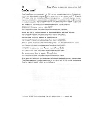 108 Глава 2. Трюки со встроенными возможностями Excel
Ошибка даты?
Excel ошибочно предполагает, что 1900 год был високосным годом1
. Это означа-
ет, что внутренняя система дат Excel считает, что существовал день 29 февраля
1900 года, тогда как его не было! Самое невероятное — Microsoft сделала это на-
меренно, по крайней мере, они так утверждают. Более подробную информацию
вы найдете на сайте http://support.microsoft.com/default.aspx?scid=kb;EN-US;ql81370.
Вот несколько хороших ссылок на информацию о дате и времени:
КАК СДЕЛАТЬ: даты и время в Excel 2000
http://support.microsoft.com/default.aspx7scidskbjen-usjQ214094tf6;
текст или число, преобразованное в непреднамеренный числовой формат:
http://support.mlcrosoft.com/default.aspx7scid=kb;en-us;Q214233;
максимальное значение времени в Microsoft Excel
http://support.mlcrosoft.com/default.aspx7sckMkbjen-usjQ214386;
Даты и время, выводимые при просмотре формул как последовательные числа:
http://support.mlcrosoft.eom/default.aspx7scidekbjen-usjQ241072;
настройки в диалоговом окне Формат ячеек (Format Cells):
http://support.mlcrosoft.com/default.aspx7sclda5kbjen-usjQ264372.
Как использовать даты и время в Microsoft Excel:
http://support.microsoft.com/default.aspx7scldskbjen-usj214094.
Даты и время, вероятно, представляют собой одну из наиболее запутанных сфер
Excel. Вооружившись этой информацией, вы, вероятно, лучше поймете причуды
Excel и упростите себе работу в этой области.
Добавим, он был последним годом XIX века, а не первым XX. — Примеч. ред.
 