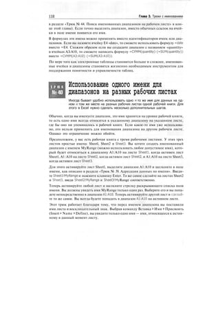 НО Глава 3. Трюки с именованием
в разделе «Трюк № 44. Поиск именованных диапазонов на рабочем листе» в кон-
це этой главы). Если точно выделить диапазон, вместо обычных ссылок на ячей-
ки в поле имени появится его имя.
В формулах эти имена можно применять вместо идентификаторов ячеек или диа-
пазонов. Если вы назовете ячейку Е4 «date», то сможете использовать формулу =date
вместо =Е4. Схожим образом если вы создадите диапазон с названием «quantity»
в ячейках АЗ:А10, то сможете написать формулу =CyMM(quantity) (=SUM(quantity))
вместо =СУММ(АЗ:А10) (=SUM(A3:A10)).
По мере того как электронные таблицы становятся больше и сложнее, именован-
ные ячейки и диапазоны становятся жизненно необходимым инструментом для
поддержания понятности и управляемости таблиц.
Т Р Ю К
№40
Использование одного имени для
диапазонов на разных рабочих листах
Иногда бывает удобно использовать одно и то же имя для данных на од-
ном и том же месте на разных рабочих листах одной рабочей книги. Для
этого в Excel нужно сделать несколько дополнительных шагов.
Обычно, когда вы именуете диапазон, это имя хранится на уровне рабочей книги,
то есть одно имя всегда относится к указанному диапазону на указанном листе,
где бы оно ни упоминалось в рабочей книге. Если какое-то имя уже использова-
но, его нельзя применить для именования диапазона на другом рабочем листе.
Однако это ограничение можно обойти.
Предположим, у вас есть рабочая книга с тремя рабочими листами. У этих трех
листов простые имена: Sheetl, Sheet2 и Sheets. Вы хотите создать именованный
диапазон с именем MyRange (можно использовать любое допустимое имя), кото-
рый будет относиться к диапазону А1:А10 на листе Sheetl, когда активен лист
Sheetl, A1 :А10 на листе Sheet2, когда активен лист Sheet2, и А1:А10 на листе Sheet3,
когда активен лист Sheets.
Для этого активируйте лист Sheetl, выделите диапазон А1:А10 и щелкните в поле
имени, как описано в разделе «Трюк № 39. Адресация данных по имени». Введи-
те Sheetl!MyRange и нажмите клавишу Enter. To же самое сделайте на листах Sheet2
и Sheets, введя Sheet2!MyRange и Sheets!MyRange соответственно.
Теперь активируйте любой лист и щелкните стрелку раскрывающего списка поля
имени. Вы должны увидеть имя MyRange только один раз. Выберите его и вы попа-
дете непосредственно в диапазон А1:А10. Теперь активируйте другой лист и сделай-
те то же самое. Вы всегда будете попадать в диапазон А1:А10 на активном листе.
Этот трюк работает благодаря тому, что перед именем диапазона вы поставили
имя листа и восклицательный знак. Выбрав команду Вставка > Имя > Присвоить
(Insert > Name > Define), вы увидите только одно имя — имя, относящееся к актив-
ному в данный момент листу.
 