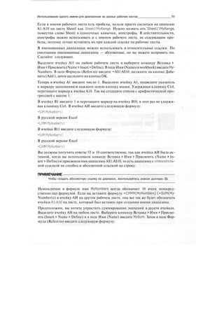Использование одного имени для диапазонов на разных рабочих листах 111
Если в имени рабочего листа есть пробелы, нельзя просто сослаться на диапазон
А1:А10 на листе Sheetl как Sheetl IMyRange. Нужно назвать его 'Sheetl'IMyRange,
поместив слово Sheetl в одиночные кавычки, апострофы. В действительности,
апострофы можно использовать и с именем рабочего листа, не содержащим про-
белы, поэтому лучше вставлять их при каждой ссылке на рабочие листы.
В именованных диапазонах можно использовать и относительные ссылки. По
умолчанию именованные диапазоны — абсолютные, но вы можете исправить это.
Сделайте следующее.
Выделите ячейку All на любом рабочем листе и выберите команду Вставка >
Имя > Присвоить(Name > Insert > Define).В полеИмя(Namesinworkbook)введитеМу-
Numbers. В поле Формула (Refers to) введите =А$1:А$10, щелкните на кнопке Доба-
вить (Add ), затем щелкните накнопкеОК.
Теперь в ячейку А1 введите число 1. Выделите ячейку А1, подведите указатель
к маркеру заполнения и нажмите левую кнопку мыши. Удерживая клавишу Ctrl,
перетащите маркер к ячейке А10. Так вы создадите список с арифметической про-
грессией с шагом 1.
В ячейку В1 введите 1 и перетащите маркер на ячейку В10, в этот раз не удержи-
вая клавишу Ctrl. В ячейке АИ введите следующую формулу:
=SUM(MyNumbers)
В русской версии Excel
=CYMM(MyNumbers)
В ячейке В11 введите следующую формулу:
=SUM(MyNumbers)
В русской версии Excel
=CYMM(MyNumbers)
Вы должны получить ответы 55 и 10 соответственно, так как ячейка АИ была ак-
тивной, когда вы использовали команду Вставка > Имя > Присвоить (Name > In-
sert > Define) и присвоили имя диапазону А$1:А$10, то есть диапазону с относитель-
ной ссылкой на столбец и абсолютной ссылкой на строку.
ПРИМЕЧАНИЕ
Чтобы создать абсолютную ссылку на диапазон, воспользуйтесь знаком доллара ($).
Используемое в формуле имя MyNumbers всегда обозначает 10 ячеек непосред-
ственно над формулой. Если вы вставите формулу =cyMM(MyNumbers) (=SUM(My-
Numbers)) в ячейку АИ на другом рабочем листе, она все так же будет обозначать
ячейки А1:А10 на листе, который был активен при создании имени диапазона.
Предположим, вы хотите упростить суммирование значений в десяти ячейках.
Выделите ячейку АН на любом листе. Выберите команду Вставка > Имя > Присво-
ить (Insert > Name > Define) и в поле Имя (Name) введите MySum. Затем в поле Фор-
мула (Refers to) введите следующую формулу:
 