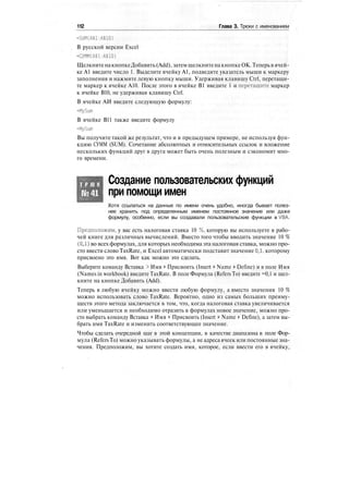 112 Глава 3. Трюки с именованием
=SUM(A$1:A$10)
В русской версии Excel
=СУММ(А$1:А$10)
ЩелкнитенакнопкеДобавить (Add), затем щелкнитенакнопкеОК. Теперьв ячей-
ке А1 введите число 1. Выделите ячейку А1, подведите указатель мыши к маркеру
заполнения и нажмите левую кнопку мыши. Удерживая клавишу Ctrl, перетащи-
те маркер к ячейке А10. После этого в ячейке В1 введите 1 и перетащите маркер
к ячейке В10, не удерживая клавишу Ctrl.
В ячейке АИ введите следующую формулу:
=MySum
В ячейке В11 также введите формулу
=MySu(n
Вы получите такой же результат, что и в предыдущем примере, не используя фун-
кцию СУММ (SUM). Сочетание абсолютных и относительных ссылок и вложение
нескольких функций друг в друга может быть очень полезным и сэкономит мно-
го времени.
Т Р Ю К
№41
Создание пользовательских функций
при помощи имен
Хотя ссылаться на данные по имени очень удобно, иногда бывает полез-
нее хранить под определенным именем постоянное значение или даже
формулу, особенно, если вы создавали пользовательские функции в VBA.
Предположим, у вас есть налоговая ставка 10 %, которую вы используете в рабо-
чей книге для различных вычислений. Вместо того чтобы вводить значение 10 %
(0,1) во всех формулах, для которых необходима эта налоговая ставка, можно про-
сто ввести слово TaxRate, и Excel автоматически подставит значение 0,1, которому
присвоено это имя. Вот как можно это сделать.
Выберите команду Вставка > Имя > Присвоить (Insert > Name > Define) и в поле Имя
(Names in workbook) введите TaxRate. В поле Формула (Refers To) введите =0,1 и щел-
кните на кнопке Добавить (Add).
Теперь в любую ячейку можно ввести любую формулу, а вместо значения 10 %
можно использовать слово TaxRate. Вероятно, одно из самых больших преиму-
ществ этого метода заключается в том, что, когда налоговая ставка увеличивается
или уменьшается и необходимо отразить в формулах новое значение, можно про-
сто выбрать команду Вставка > Имя > Присвоить (Insert > Name > Define), а затем вы-
брать имя TaxRate и изменить соответствующее значение.
Чтобы сделать очередной шаг в этой концепции, в качестве диапазона в поле Фор-
мула (Refers To) можно указывать формулы, а не адреса ячеек или постоянные зна-
чения. Предположим, вы хотите создать имя, которое, если ввести его в ячейку,
 