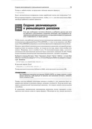 Создание увеличивающихся и уменьшающихся диапазонов 115
Теперь в любой ячейке за пределами таблицы введите формулу
=FredsPayRate
Будет автоматически возвращена ставка заработной платы для сотрудника Fred.
Поэкспериментируйте с пересечениями, чтобы узнать, как они наилучшим обра-
зом будут работать в ваших проектах.
Т Р Ю К
№42
Создание увеличивающихся
и уменьшающихся диапазонов
Если вам необходимо постоянно обновлять и добавлять данные или если
вы работаете с диаграммами и сводными таблицами, вам понадобятся ди-
намическиеименованныедиапазоны,которыеувеличиваютсяиуменьша-
ются в зависимости от ваших данных.
Чтобы понять, как работаютдинамические именованныедиапазоны, сначала нужно
познакомиться с функцией Excel СМЕЩ (OFFSET), если вы еще не знакомы с ней. Фун-
кция СМЕЩ (OFFSET) относится к ссылочным функциям и функциям поиска Excel.
Начнемс простейшегодинамическогоименованногодиапазона, которыйбудетрас-
ширяться вниз по одному столбцу, но только до тех пор, пока в этом столбце есть
записи. Например, если в столбце А есть 10 последовательных строк сданными,
динамический именованный диапазон будет охватывать диапазон А1:А10. Чтобы
создать базовый динамический именованный диапазон, сделайте следующее.
Выберите команду Вставка > Имя > Присвоить (Insert > Name > Define) и в поле Имя
(Names in workbook) введите MyRange. В поле Формула (Refers to) введите следую-
щую формулу:
=OFFSET($A$1.0.0,COUNTA($A$l:$A$100).l)
В русской версии Excel
=СМЕЩ($А$1,0,О.СЧЁТЗ($А$1:$А$100),1)
Теперь щелкните на кнопке Добавить (Add), затем щелкните на кнопке ОК.
ПРИМЕЧАНИЕ -
При определении диапазона для функции COUNTA (СЧЁТЗ) не следует включать столбец
•данных полностью, чтобы функции не пришлось при вычислении учитывать, возможно,
тысячи ненужных ячеек.
Теперь, если вы добавите некоторые данные в столбец А, этот диапазон будет со-
держать все данные в соседних строках, начиная с ячейки А1. Если вы хотите про-
верить динамический именованный диапазон, это можно сделать несколькими
способами.
К сожалению, динамические именованные диапазоны нельзя проверить в стан-
дартном поле имени слева от строки формул. Несмотря на это, можно щелкнуть
 