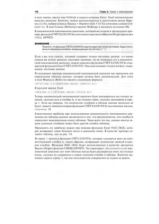 116 Глава 3. Трюки с именованием
в поле имени, ввести имя MyRange и нажать клавишу Enter. Excel автоматически
выделит диапазон. Конечно, можно воспользоваться и диалоговым окном Пере-
ход (Go То), выбрав команду Правка > Перейти (Edit > Go To) (сочетание клавиш Ctrl/
Apple+G). В поле Ссылка (Reference) введите MyRange и щелкните на кнопке ОК.
В динамическом именованном диапазоне, который вы создали в предыдущем при-
мере,функцияСЧЁТЗ(COUNTA)стоитнаместеаргументаВысота(Height)функции
СМЕЩ (OFFSET).
ВНИМАНИЕ -
Помните, чтофункция СЧЁТЗ(COUNTA) подсчитываетвсе непустыеячейки: будутучиты-
ваться иформулы вячейках, возвращающих пустой текст ("").
Если у вас есть список, который содержит только числовые данные, а в конце
списка вы хотите записать текстовое значение, но не помещать его в динамиче-
ский именованный диапазон, можно заменить функцию СЧЁТЗ (COUNTA) стан-
дартной функцией Excel СЧЁТ (COUNT). Она подсчитывает только ячейки, содер-
жащие числовые данные.
В следующем примере динамический именованный диапазон мы применим для
определения таблицы данных, которая должна быть динамической. Для этого
в поле Формула (Refers to) введите следующую формулу:
=OFFSET($A$1.0.0.COUNTA($A$1:$A$100).COUNTA($!:$!))
В русской версии Excel
=СМЕЩ($А$1.0.0.СЧЁТЗ($А$1:$А$100),СЧЁТЗ($!:$!))
Теперь динамический именованный диапазон будет расширяться на столько за-
писей, сколько есть в столбце А, и на столько строк, сколько заголовков в стро-
ке 1. Если вы уверены, что количество столбцов в таблице данных меняться не
будет, можете заменить вторую функцию СЧЁТЗ (COUNTA) постоянным числом,
например, 10.
Единственная проблема при использовании динамического именованного диа-
пазона для таблицы данных заключается в том, что предполагается, что столбец А
определяет максимальную длину таблицы. Чаще всего это так, однако иногда са-
мым длинным столбцом может быть другой столбец таблицы.
Преодолеть эту проблему можно при помощи функции Excel МАКС (МАХ), кото-
рая возвращает самое большое число в диапазоне ячеек. В качестве примера со-
здайте таблицу, как на рис. 3.4.
В строке 1 хранятся функции СЧЁТЗ (COUNTA), которые ссылаются вниз на соот-
ветствующий столбец и, таким образом, возвращают количество записей в каж-
дом столбце. Функция МАКС (МАХ) будет использоваться в качестве аргумента
Высота (Height) функции СМЕЩ (OFFSET). Это гарантирует, что динамический име-
нованный диапазон для этой таблицы всегда будет расширяться вниз на столько
ячеек, сколько их содержится в самом длинном столбце в таблице. Конечно же,
можно скрыть строку 1, так как пользователю совершенно не нужно ее видеть.
 