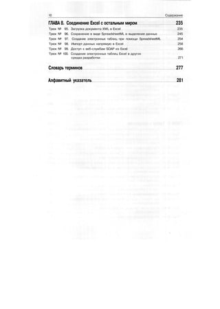 10 Содержание
ГЛАВА 8. Соединение Excel с остальным миром 235
Трюк № 95. Загрузка документа XML в Excel 235
Трюк № 96. Сохранение в виде SpreadsheetML и выделение данных 245
Трюк № 97. Создание электронных таблиц при помощи SpreadsheetML 254
Трюк № 98. Импорт данных напрямую в Excel 258
Трюк № 99. Доступ к веб-службам SOAP из Excel 266
Трюк № 100. Создание электронных таблиц Excel в других
средах разработки 271
Словарь терминов 277
Алфавитный указатель 281
 