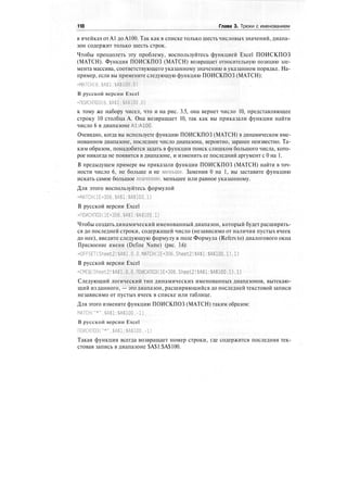 118 Глава 3. Трюки с именованием
в ячейках от А1 до А100. Так как в списке только шесть числовых значений, диапа-
зон содержит только шесть строк.
Чтобы преодолеть эту проблему, воспользуйтесь функцией Excel ПОИСКПОЗ
(MATCH). Функция ПОИСКПОЗ (MATCH) возвращает относительную позицию эле-
мента массива, соответствующего указанному значению в указанном порядке. На-
пример, если вы примените следующую функцию ПОИСКПОЗ (MATCH):
=МАТСН(6.$А$1:$А$100.0)
В русской версии Excel
=ПОИСКПОЗ(б.$А$1:$А$100.0)
к тому же набору чисел, что и на рис. 3.5, она вернет число 10, представляющее
строку 10 столбца А. Она возвращает 10, так как вы приказали функции найти
число 6 в диапазоне А1:А100.
Очевидно, когда вы используете функцию ПОИСКПОЗ (MATCH) в динамическом име-
нованном диапазоне, последнее число диапазона, вероятно, заранее неизвестно. Та-
ким образом, понадобится задать в функции поиск слишком большого числа, кото-
рое никогда не появится в диапазоне, и изменить ее последний аргумент с 0 на 1.
В предыдущем примере вы приказали функции ПОИСКПОЗ (MATCH) найти в точ-
ности число 6, не больше и не меньше. Заменив 0 на 1, вы заставите функцию
искать самое большое значение, меньшее или равное указанному.
Для этого воспользуйтесь формулой
=МАТСН(1Е+306.$А$1:$А$100,1)
В русской версии Excel
=ПОИСКПОЗ(1Е+306.$А$1:$А$100.1)
Чтобы создать динамический именованный диапазон, который будет расширять-
ся до последней строки, содержащей число (независимо от наличия пустых ячеек
до нее), введите следующую формулу в поле Формула (Refers to) диалогового окна
Присвоение имени (Define Name) (рис. 3.6):
=OFFSET(Sheet2!$A$1.0.0.MATCH(lE+306,Sheet2!$A$l:$A$100.1).l)
В русской версии Excel
=CMEU|(Sheet2!$A$l,0,0.nOHCKn03(lE+306.Sheet2!$A$l:$A$100,l).l)
Следующий логический тип динамических именованных диапазонов, вытекаю-
щий из данного, — это диапазон, расширяющийся до последней текстовой записи
независимо от пустых ячеек в списке или таблице.
Для этого измените функцию ПОИСКПОЗ (MATCH) таким образом:
МАТСН("*".$А$1:$А$100.-1)
В русской версии Excel
ПОИСКПОЗ("*".$А$1;$А$100.-1)
Такая функция всегда возвращает номер строки, где содержится последняя тек-
стовая запись в диапазоне $А$1:$А$100.
 
