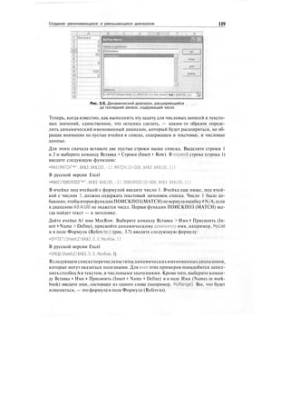 Создание увеличивающихся и уменьшающихся диапазонов 119
OFF5ET(Sheet2!$А$1,СДМАТСН(1Е+ЗОб,SheetZ!$А$1:$А$100,1),1)
Рис. 3.6. Динамический диапазон, расширяющийся
до последней записи, содержащей число
Теперь, когда известно, как выполнить эту задачу для числовых записей и тексто-
вых значений, единственное, что осталось сделать, — каким-то образом опреде-
лить динамический именованный диапазон, который будет расширяться, не об-
ращая внимания на пустые ячейки в списке, содержащем и текстовые, и числовые
данные.
Для этого сначала вставьте две пустые строки выше списка. Выделите строки 1
и 2 и выберите команду Вставка > Строки (Insert > Row). В первой строке (строка 1)
введите следующую функцию:
=МАХ(МАТСН"*",$А$3:$А$100,-1).МАТСН(1Е+306,$А$3:$А$100.1))
В русской версии Excel
-МАКС(ПОИСКПОЗ"*",$А$3:$А$100,-1),ПОИСКПОЗ(1Е+ЗОб,$А$3:$А$100,1))
В ячейке под ячейкой с формулой введите число 1. Ячейка еще ниже, под ячей-
кой с числом 1, должна содержать текстовый заголовок списка. Число 1 было до-
бавлено,чтобывтораяфункцияПОИСКПОЗ(MATCH)невернулаошибку#N/A,если
в диапазоне АЗ:А100 не окажется чисел. Первая функция ПОИСКПОЗ (MATCH) все-
гда найдет текст — в заголовке.
Дайте ячейке А1 имя MaxRow. Выберите команду Вставка > Имя > Присвоить (In-
sert > Name > Define), присвойте динамическому диапазону имя, например, Mytist
и в поле Формула (Refers to:) (рис. 3.7) введите следующую формулу:
=OFFSET(Sheet2!$A$3.0.0,MaxRow.1)
В русской версии Excel
=CMElU(Sheet2!$A$3,0.0.MaxRow. 1)
Вследующемспискеперечисленытипыдинамическихименованныхдиапазонов,
которые могут оказаться полезными. Для веет этих примеров понадобится запол-
нить столбецА и текстом, и числовыми значениями. Кроме того, выберите коман-
ду Вставка > Имя > Присвоить (Insert > Name > Define) и в поле Имя (Names in work-
book) введите имя, состоящее из одного слова (например, MyRange). Все, что будет
изменяться, — это формула в поле Формула (Refers to).
 