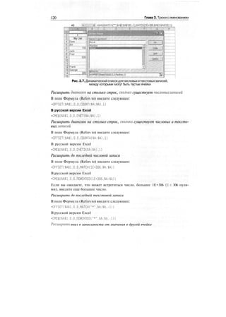 120 Глава 3. Трюки сименованием
A3 : =МАХ(МАТСН("*",$А$3:$А$1Ш,-1),МАТСН(1Е+306,$А$3:$А$100,1'|)
Рис.3.7.Динамическийсписокдлячисловыхитекстовыхзаписей,
между которыми могут быть пустые ячейки
Расширить диапазон на столько строк, сколько существует числовых записей
В поле Формула (Refers to) введите следующее:
•OFFSET($A$1,O.O.COUNT($A:$A),1)
В русской версии Excel
-СМЕЩ($А$1,0,0,СЧЁТ($А;$А),1)
Расширить диапазон на столько строк, сколько существует числовых и тексто-
вых записей
В поле Формула (Refers to) введите следующее:
•OFFSET($A$1,O.O.COUNTA($A:$A),1)
В русской версии Excel
-СМЕЩ($А$1,О.О.СЧЁТЗ($А:$А),1)
Расширить до последней числовой записи
В поле Формула (Refers to) введите следующее:
-OFFSET($A$1,O.O.MATCH(1E+306,$A:$A))
В русской версии Excel
=СМЕЩ($А$1,0.0,ПОИСКПОЗ(1Е+ЗОб.$А:$А))
Если вы ожидаете, что может встретиться число, большее 1Е+306 (1с 306 нуля-
ми), введите еще большее число.
Расширить до последней текстовой записи
В поле Формула (Refers to) введите следующее:
=OFFSET($A$1,0.0,МАТОК "*",$А:$А,-1))
В русской версии Excel
=СМЕЩ($А$1.0.0.ПОИСКПОЗС"*",$А:$А.-1))
Расширить вниз в зависимости от значения в другой ячейке
 