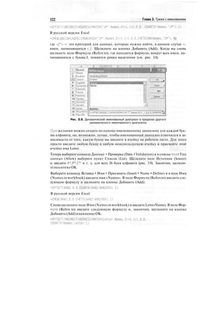 122 Глава 3. Трюки с именованием
=OFFSET(INDIRECT(ADDRESS(MATCH("J*".Names.0)+1.1)).О,0. COUNTIF(Names."J*").1)
В русской версии Excel
=СМЕЩ(ДВССЫЛ(АДРЕС(ПОИСКПОЗС"J*",Names.О)+1.1)). 0,0.СЧЁТЕСЛШатез."J*"), 1)
где «J*» — это критерий для данных, которые нужно найти, в данном случае —
имен, начинающихся cj. Щелкните на кнопке Добавить (Add). Когда вы снова
щелкнете поле Формула (Refers to), где находится формула, вокруг всех имен, на-
чинающихся с буквы J, появится рамка выделения (см. рис. 3.8).
;-"ГЖDefine Name
4 : crown ;
3 jBryallen [
AxJGarson
5 iDugdale 1
6 iDumpster i
7 jEdwards
8 iFenlon i
9 i Hawkins 
10 iHawlej
11 Jackson
12 «Jacobs
13 fJones
14 :Mountford
15 iRatcliffe
•ВШрЗ!
Names in workbook:
Jnames
Names
•3
Refefsto; ". •'• " ' ''"'
:
" "
:
'"' " '
;:
' '
:
-"' •-' "'
:
' " .
.^«.:. J
Close i
:
ftdd 1
J
uelete
=OFFSET(lNDIRECT(ADDRESS(MATCH(":*",Names,0)+1,1)),0,0,COUNTlF(r5У
Рис. З.8. Динамический именованный диапазон в пределах другого
динамического именованного диапазона
При желании можно создать по одному именованному диапазону для каждой бук-
вы алфавита, но, возможно, лучше, чтобы именованный диапазон изменялся в за-
висимости от того, какую букву вы вводите в ячейку на рабочем листе. Для этого
просто введите любую букву в любую неиспользуемую ячейку и присвойте этой
ячейке имя Letter.
Теперь выберите командуДанные > Проверка (Data > Validation) и в спискеполя Тип
данных (Allow) выберите пункт Список (List). Щелкните поле Источник (Source)
и введите А*,В*,С* и т. д. для всех 26 букв алфавита (рис. 3.9). Закончив, щелкни-
тенакнопкеОК.
Выберите команду Вставка > Имя > Присвоить (Insert > Name > Define) и в поле Имя
(Names in workbook) введите имя «Names». В поле Формула (Refers to) введите сле-
дующую формулу и щелкните на кнопке Добавить (Add):
=OFFSET($А$2.0,0.COUNTA($A$2:$А$1000). 1)
В русской версии Excel
=СМЕЩ($А$2,0.0.СЧЁТЗ($А$2:$А$1000). 1)
Снова щелкните поле Имя (Names in workbook) и введите LetterNames. В полеФор-
мула (Refers to) введите следующую формулу и, закончив, щелкните на кнопке
Добавить(Add)инакнопкеОК:
=OFFSET(INDIRECT(ADDRESS(MATCH(Letter.Names.0)+1.1)).О.О.
COUNTIFCNames,Letter.1)
 