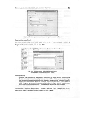 Вложение динамических диапазонов для максимальной гибкости 123
Data Validation
. Settings j j Input Message
.Validation criteria -.•••.•••
fiHow: : . ..
Jource:
Ignore yank
Jn-ceil dropdown
JA*,B',C*,D*,E*,F'*,G*,HM*,K*,L»,MV ^|
f Appjy these changes to ail other cells with the same settings
0ear All Cancel
Рис. З.9. Список проверки, состоящий из букв и символа шаблона
В русской версии Excel
=СМЕЩ(ДВССЫЛ(АДРЕС(ПОИСКПОЗ(1е«ег,Names,0)+1.D).0.0. СЧЁТЕСЛИСNames.Letter) .1)
Результат будет выглядеть, как на рис. 3.10.
Г~! А~~1 ;:J _ШтЩ .0 i Е | ..F ::|: G.,,;j ,Н.. 
МЫ Names i IB* »•)
j 2 • Brawn [
1 3 {Brjalien ]
i 4 iCarson i
ijJDugdaielj'''''
l_6;:ibumpster ;
! 7 jEdwards j
| 8 IFenlon
f 9 iHawkins i
1 iolHawiey
j 11 jjackson J
I12]Jacobs''''F''
[ISjJones i
rMJMountfordj
| 15 iRatcliffe I
MBIRoberts i
Names in sjorkbook;
JLetterName <Ж
Letter ~ :
Names ioss- • ; ' ... • '' .•! ••
fidd )
II . . Befete |
3 •'••Refers to: ... . : . . ; . . . • . :
j-OFFSET(INDIRECT(ADDRESS(MATCH(Letter,NameSj0)+1,1)),0,0,COUNTIIS|
Рис. 3.10. Динамический именованный диапазон,
управляемый содержимым другой ячейки
ЬНИР
Формулы для динамических именованных диапазонов не нужно вводить заново с нуля.
Вместо этого в диалоговом окне Присвоение имени (Define Name) щелкните существую-
щий динамический именованный диапазон, измените имя в поле Имя (Names in workbook),
перейдите в поле Формула (Refers to), измените формулу и щелкните на кнопке Добавить
(Add). Исходный динамический именованный диапазон не будет заменен новым, вместо
этого будет создан новый диапазон с другим именем, которое вы ему присвоите.
Для проверки введите любую букву в ячейку с именем Letter и вы увидите рамку
выделениявокругданных,начинающихсясэтойбуквы.
 