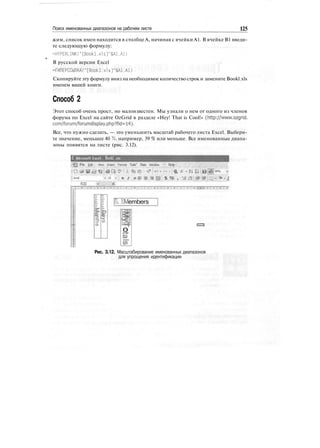 Поиск именованных диапазонов на рабочем листе 125
жим, список имен находится в столбце А, начиная с ячейки А1. В ячейке В1 введи-
те следующую формулу:
=HYPERLINK("[Bookl.xls]"&Al.Al)
В русской версии Excel
=ГИПЕРССЫЛКА("[Bookl. xl s ]"&А1.А1)
Скопируйте эту формулу вниз на необходимое количество строк и замените Bookl.xls
именем вашей книги.
Способ 2
Этот способ очень прост, но малоизвестен. Мы узнали о нем от одного из членов
форума по Excel на сайте OzGrid в разделе «Hey! That is Cool!» (http://www.ozgrid.
com/forum/forumdisplay.php?fid=14).
Все, что нужно сделать, — это уменьшить масштаб рабочего листа Excel. Выбери-
те значение, меньшее 40 %, например, 39 % или меньше. Все именованные диапа-
зоны появятся на листе (рис. 3.12).
Е Microsoft Excel•, Bookl .xb
File £dit:v View Insert Format Tods" Data Window " I Help
R20
• ID »! в / о f $ %
Шembers
оr~t~
ш
_
Ш
Рис. 3.12. Масштабирование именованных диапазонов
для упрощения идентификации
 