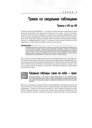 Г Л А В А
Трюки со сводными таблицами
Трюки с 45 по 49
Сводные таблицы (PivotTables) — это одна из самых мощных и привлекательных
возможностей Excel, хотя многие пользователи и не знают, что же они умеют.
Сводные таблицы умеют отображать и выделять различную информацию из таб-
лицы данных, находящейся в Microsoft Excel или другой базе данных совмести-
мого типа. Часто при помощи сводных таблиц извлекают статистическую инфор-
мацию из необработанных данных. Различные поля сводной таблицы можно
передвигать, чтобы увидеть данные с разных точек зрения.
ПРИМЕЧАНИЕ -
Необработанные данные для сводной таблицы должны быть организованы в формате клас-
сической таблицы. Первая строка должна содержать заголовки, а данные, относящиеся
к ним, должны находиться в соответствующем столбце под своими заголовками. В данных
не должно быть пустых столбцов или строк. Даже если вы не собираетесь использовать
сводные таблицы, хранение необработанных данных в таком формате позволит другим
пользователям проанализировать данные при помощи сводных таблиц.
Если вы еще не изучали мир сводных таблиц, вам обязательно стоит этим заняться.
Для начала посетите сайт http://www.ozgrid.com/Excel/default.htm и проработайте бес-
платные интерактивные справочные материалы от Microsoft по сводным таблицам
Excel. Чтобы узнать еще больше о преимуществах сводных таблиц, а также о том,
как создавать трюки, делающие их еще более гибкими и мощными, продолжайте
изучение этой главы.
Т Р Ю К
№45
Сводные таблицы: сами по себе — трюк
Сводные таблицы — это одна из самых необузданных, но и наиболее мощ-
ных возможностей Excel, сама по себе являющаяся изобретательным трю-
ком, для постижения которого требуется множество опытов иэкспери-
ментов.
Мы часто используем сводные таблицы при разработке электронных таблиц для
наших клиентов. Когда клиенты видят сводную таблицу, они практически всегда
спрашивают, а смогут ли они сами создавать их. Хотя любой пользователь может
создать сводную таблицу, к сожалению, многие люди стараются избегать их, так
как эти таблицы кажутся слишком сложными. Действительно, когда вы впервые
 