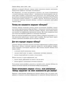 Сводные таблицы: сами по себе — трюк 127
работаете со сводной таблицей, процесс может показаться немного запутанным.
Определенно требуется некоторая настойчивость.
Вы обнаружите, что ваша настойчивость окупится, как только познакомитесь
с лучшим свойством сводных таблиц — возможностью манипулировать ими ме-
тодом проб и ошибок и немедленно видеть результаты этих манипуляций. Если
вы получили неожиданный результат, то при помощи возможности Excel Отмена
(Undo) всегда сможете отменить его и прийти к другому. Что бы вы ни делали, вы
не измените структуру исходной таблицы, а потому не причините своей работе
никакого вреда.
Почему они называются сводными таблицами?
Сводные таблицы позволяют сочетать данные различными способами, исполь-
зуя технику перетаскивания (drag-and-drop), и немедленно получать результаты.
Это интерактивное средство: закончив создание таблицы, легко можно видеть,
как повлияет на информацию перемещение данных. Все станет совершенно ясно,
как только вы попробуете работать со сводными таблицами.
Даже для опытных разработчиков сводных таблиц в процессе получения желае-
мых результатов присутствует элемент проб и ошибок. Вы часто будете перета-
скивать и разными способами крутить данные в таблице!
Для чего подходят сводные таблицы?
Сводные таблицы позволяют получать итоговую информацию из таблиц данных.
Представьте таблицу с именами, адресами, возрастом, местом работы, телефон-
ными номерами и почтовыми индексами. При помощи сводной таблицы легко
можно узнать:
• у скольких людей одинаковые имена;
• сколько людей живут по адресу с одинаковым почтовым индексом;
• сколько людей работают на одном и том же месте.
Можно получить и такую информацию, как:
• список людей, работающих на одном и том же месте;
• список адресов с одинаковым почтовым индексом.
Если данные нужно разобрать, разделить и составить отчет, сводные таблицы ста-
новятся жизненно важной составляющей набора инструментов.
Зачем использовать сводные таблицы, если электронные
таблицы предлагают так много возможностей для анализа?
Вероятно, самое большое преимущество сводных таблиц в том, что можно гене-
рировать и извлекать полезную информацию из огромной таблицы буквально за
 