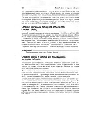 128 Глава 4. Трюки со сводными таблицами
минуты, и не занимая слишком много компьютерной памяти. Во многих случаях
такой же результат можно получить из таблицы данных при помощи встроенных
функций Excel, но для этого понадобилось бы намного больше времени и памяти.
Еще одно преимущество сводных таблиц в том, что, если нужна какая-то новая
информация, можно просто перетащить ее мышью. Кроме того, можно сделать
так, чтобы информация обновлялась каждый раз при открытии рабочей книги
или щелчке на кнопке Обновить данные (Refresh).
Сводные диаграммы расширяют возможности
сводных таблиц
Microsoft впервые представила сводные диаграммы (PivotCharts) в Excel 2000.
На основе таблицы, которую вы создаете при помощи мастера сводных таблиц,
можно создать сводную диаграмму (или, точнее, отчет сводной диаграммы (Pivot-
Chart Report) на основе сводной таблицы). Во время создания сводной таблицы
безо всяких усилий с вашей стороны можно одновременно создать сводную диаг-
рамму. Сводные диаграммы позволяют создавать интерактивные диаграммы, что
раньше было невозможно без помощи VBA или элементов управления Excel.
Подробнее о мастере сводных таблиц (PivotTable Wizard) — далее в этой главе.
ПРИМЕЧАНИЕ
Сводные диаграммы недоступны в Excel для Macintosh.
Создание таблиц и списков для использования
в сводных таблицах
При создании сводной таблицы необходимо правильно организовать набор дан-
ных в таблице или списке. Все данные сводных таблиц будут основаны на этой
таблице или списке, поэтому жизненно важно, чтобы все таблицы или списки
были настроены одинаковым образом.
В этом контексте таблица — это всего лишь список с заголовком, несколько стол-
бцов данных и разные заголовки для каждого столбца. Часто в контексте табли-
цы упоминается список. Хорошая практика в создании списков существенно по-
может, когда к данным настанет время применить сводную таблицу.
Когда вы извлекаете данные при помощи функций поиска или функций баз дан-
ных, к настройке таблицы или списка можно отнестись чуть менее серьезно. Вы
всегда можете компенсировать это за счет функции и, вероятно, все так же по-
лучить нужный результат. Однако проще всего настраивать список или табли-
цу настолько точно и аккуратно, насколько это возможно. Встроенные возмож-
ности Excel базируются на множестве предположений о макете и настройке
данных. Хотя они обеспечивают некоторую степень гибкости, чаще всего проще
работать, если держаться следующих правил относительно настройки таблицы
или списка:
 