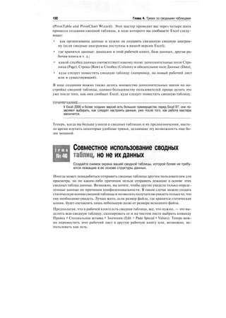 130 Глава 4. Трюки со сводными таблицами
(PivotTable and PivotChart Wizard). Этот мастер проводит вас через четыре шага
процесса создания сводной таблицы, в ходе которого вы сообщаете Excel следу-
ющее:
• как организованы данные и нужно ли создавать связанную сводную диаграм-
му (если сводные диаграммы доступны в вашей версии Excel);
• где хранятся данные: диапазон в этой рабочей книге, база данных, другая ра-
бочая книга и т. д.;
• какой столбец данных соответствует какому полю: дополнительные поля Стра-
ница (Page), Строка (Row) и Столбец (Column) и обязательное поле Данные (Data);
• куда следует поместить сводную таблицу (например, на новый рабочий лист
или в существующий).
В ходе создания можно также делать множество дополнительных шагов по на-
стройке сводной таблицы, однако большинству пользователей проще делать это
уже после того, как они сообщат Excel, куда следует поместить сводную таблицу.
ПРИМЕЧАНИЕ
У Excel 2000 и более поздних версий есть большое преимущество перед Excel 97: они по-
зволяют выбирать, как следует настроить данные, уже после того, как работа мастера
закончится.
Теперь, когда вы больше узнали о сводных таблицах и их предназначении, наста-
ло время изучить некоторые удобные трюки, делающие эту возможность еще бо-
лее мощной.
Т Р Ю К
№46
Совместное использование сводных
таблиц, но не их данных
Создайте снимок экрана вашей сводной таблицы, которой более не требу-
ются лежащие в ее основе структуры данных.
Иногда может понадобиться отправить сводные таблицы другим пользователям для
просмотра, но по каким-либо причинам нельзя отправить лежащие в основе этих
сводных таблиц данные. Возможно, вы хотите, чтобы другие увидели только опреде-
ленные данные по причинам конфиденциальности. В таком случае можно создать
статическую копию сводной таблицы и позволить получателю увидетьтолько то, что
ему необходимо увидеть. Лучше всего, если размер файла, где хранится статическая
копия, будет составлять лишь небольшую долю от размера исходного файла.
Предполагая, что в рабочей книге есть сводная таблица, все, что нужно, — это вы-
делить всю сводную таблицу, скопировать ее и на чистом листе выбрать команду
Правка > Специальная вставка > Значения (Edit > Paste Special > Values). Теперь мож-
но переместить этот рабочий лист в другую рабочую книгу или, возможно, ис-
пользовать как есть.
 