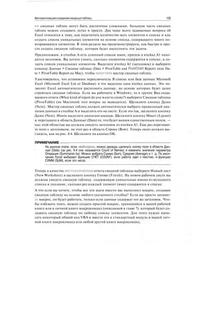 Автоматизациясозданиясводныхтаблиц 133
ки сводных таблиц могут быть достаточно сложными, большую часть сводных
таблиц можно создавать легко и просто. Два чаще всего задаваемых вопроса об
Excel относятся к тому, как подсчитать количество всех элементов в списке и как
создать список уникальных элементов на основе списка, содержащего много по-
вторяющихся элементов. В этом разделе мы продемонстрируем, как быстро и про-
сто создать сводную таблицу, которая будет выполнять эти задачи.
Предположим, в столбце А есть длинный список имен, причем в ячейке А1 нахо-
дится заголовок. Вы хотите узнать, сколько элементов содержится в списке, и со-
здать список уникальных элементов. Выделите ячейку А1 (заголовок) и выберите
команду Данные > Сводная таблица (Data > PivotTable and PivotChart Report) (или Da-
ta > PivotTable Report на Mac), чтобы запустить мастер сводных таблиц.
Удостоверьтесь, что установлен переключатель В списке или базе данных Microsoft
Excel (Microsoft Excel List or Database) и что выделена одна ячейка данных. Это по-
зволит Excel автоматически распознать данные, на основе которых будет далее
строиться сводная таблица. Если вы работаете в Windows, то в группе Вид созда-
ваемого отчета (What kind of report do you want to create?) выберите Сводная таблица
(PivotTable) (на Macintosh этот вопрос не выводится). Щелкните кнопку Далее
(Next). Мастер сводных таблиц должен автоматически выбрать правильный диа-
пазон данных в столбце А и выделить его на листе. Если это так, щелкните кнопку
Далее (Next). Иначе выделите диапазон мышью. Щелкните кнопку Макет (Layout)
и перетащите в область Данные (Data) то, что будет вашим единственным полем, —
над этой областью вы должны увидеть заголовок из ячейки А1. Еще раз перетащи-
те поле с заголовком, на этот раз в область Строка (Row). Теперь окно должно вы-
глядеть, как на рис. 4.4. Щелкните на кнопке ОК.
ПРИМЕЧАНИЕ
На данном этапе, если необходимо, можно дважды щелкнуть кнопку поля в области Дан-
ные (Data) (на рис. 4.4 она называется Count of Names) и изменить значение параметра
Операция (Summarize by). Можно выбрать Сумма (Sum), Среднее (Average) и т. д. По умол-
чанию Excel выбирает функцию СЧЁТ (COUNT), если работа идет с текстом, и функцию
СУММ (SUM), если это числа.
Теперь в качестве местоположения отчета сводной таблицы выберите Новый лист
(New Worksheet) и щелкните кнопку Готово (Finish). На новом рабочем листе вы
должны увидеть сводную таблицу, содержащую уникальные имена из исходного
списка и указание, сколько раз каждый элемент (имя) содержится в списке.
А что если вы хотите, чтобы все эти шаги вместо вас выполнял макрос, создавая
сводную таблицу на основе любого указанного столбца? Если вы просто запише-
те макрос, он будет работать, только если данные содержат тот же заголовок. Что-
бы избежать этого, можно создать простой макрос, хранящийся в вашей рабочей
книге или в личной книге макрокоманд (описанной в главе 7), который будет со-
здавать сводную таблицу по любому списку элементов. Для этого нужно напи-
сать некоторый общий код VBA и ввести его в стандартный модуль в вашей лич-
ной книге макрокоманд или любой другой книге макрокоманд.
 