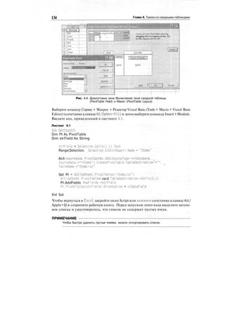 134 Глава 4. Трюки со сводными таблицами
Construct you» PivotTaote report by
dragging the field buttons oh the right
to the diagram oh the left. ,. • .
Рис. 4.4. Диалоговые окна Вычисление поля сводной таблицы
(PivotTable Field) и Макет (PivotTable Layout)
Выберите команду Сервис > Макрос > Редактор Visual Basic (Tools > Macro > Visual Basic
Editor) (сочетание клавишAlt/Option+FH) и затем выберитекомандуInsert > Module.
Введите код, приведенный в листинге 4.1.
Листинг 4.1
Sub GetCountC)
Dim Pt As PivotTable
Dim strField As String
strField = Selection.Cells(l.l).Text
Range(Selection. Selection.End(xlDown)).Name "Items"
Acti veWorkbook.Pi votCaches.Add(SourceType:=xlDatabase.
SourceData:-"-Items").CreatePi votTable TableDesti nation:="",
Tab!eName:="ItemLi st"
Set Pt = ActiveSheet.PivotTables("ItemList")
Acti veSheet.Pi votTableWi zard TableDesti nation:=Ce11s(3.1)
Pt.AddFields RowFields:=strField
Pt.PivotFields(strField).Orientation = xlDataField
End Sub
Чтобы вернуться в Excel, закройте окно Script или нажмите сочетание клавиш Alt/
Apple+Q и сохраните рабочую книгу. Перед запуском этого кода выделите заголо-
вок списка и удостоверьтесь, что список не содержит пустых ячеек.
ПРИМЕЧАНИЕ
Чтобы быстро удалить пустые ячейки, можно отсортировать список.
 