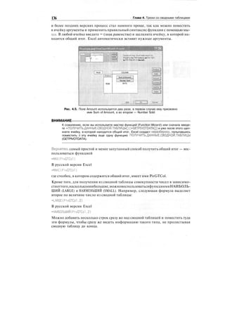 136 Глава 4. Трюки со сводными таблицами
и более поздних версиях процесс стал намного проще, так как можно поместить
в ячейку аргументы и применить правильный синтаксис функции с помощью мы-
ши. В любой ячейке введите = (знак равенства) и щелкните ячейку, в которой на-
ходится общий итог. Excel автоматически вставит нужные аргументы.
PivolTablf and PivolCtarl Wizard •
шзш .-Construct your P-ivotTable.report by,
dragging the field buttons on the right
1
to the diagram on the left.
PAGE |
Product
ROW
COLUMN
SumofAnoint
Number Sold
ВАТА
Help
Рис. 4.5. Поле Amount используется два раза; в первом случае ему присвоено
имя Sum of Amount, а во втором — Number Sold
ВНИМАНИЕ :
К сожалению, если вы используете мастер функций (Function Wizard) или сначала введе-
те =ПОЛУЧИТЬ.ДАННЫЕ.СВОДНОЙ.ТАБЛИЦЫ() (=GETPIVOTDATA()) и уже после этого щел-
кнете ячейку, в которой находится общий итог, Excel создаст неразбериху, попытавшись
поместить в эту ячейку еще одну функцию ПОЛУЧИТЬ.ДАННЫЕ.СВОДНОЙ.ТАБЛИЦЫ
(GETPIVOTDATA).
Вероятно, самый простой и менее запутанный способ получить общий итог — вос-
пользоваться функцией
=МАХ(PivGTCol)
В русской версии Excel
=MAKC(PivGTCol)
где столбец, в котором содержится общий итог, имеет имя PivGTCol.
Кроме того, для получения из сводной таблицы совокупности чисел в зависимо-
стиоттого,насколькоонибольшие,можновоспользоватьсяфункциямиНАИБОЛЬ-
ШИЙ (LARGE) и НАИМЕНЬШИЙ (SMALL). Например, следующая формула выделяет
второе по величине число из сводной таблицы:
-LARGE(PivGTCol,2)
В русской версии Excel
"НАИБОЛЬШИЙ(PivGTCol,2)
Можно добавить несколько строк сразу же над сводной таблицей и поместить туда
эти формулы, чтобы сразу же видеть информацию такого типа, не пролистывая
сводную таблицу до конца.
 