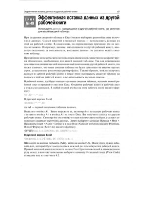 Эффективная вставка данных из другой рабочей книги 137
Т Р Ю К
№49
Эффективная вставка данных из другой
рабочейкниги
Используйте данные, находящиеся в другой рабочей книге, как источник
для вашей сводной таблицы.
При создании сводной таблицы в Excel можно выбирать разнообразные источ-
ники данных. Самый простой и мощный подход — использовать данные из
этой же рабочей книги. К сожалению, по определенным причинам это не все-
гда возможно. Например, данные, находящиеся в другой рабочей книге, вво-
дятся ежедневно, и пользователи, вводящие данные, не должны видеть свод-
ную таблицу.
Применение динамических именованных диапазонов существенно сократит вре-
мя обновления, необходимое для вашей сводной таблицы. Так как невозможно
ссылаться на динамический именованный диапазон из другой рабочей книги, это
также означает, что ваша сводная таблица не будет ссылаться на тысячи пустых
строк, существенно увеличивая размер файла. Таким образом, можно получить
данные из другой рабочей книги и после этого основывать сводную таблицу на
данных в этой же рабочей книге, а не использовать внешние ссылки.
В рабочей книге, где будет находиться ваша сводная таблица, вставьте новый ра-
бочий лист и присвойте ему имя Data. Откройте рабочую книгу и рабочий лист
с нужными данными. В любой пустой ячейке на этом рабочем листе введите фор-
мулу
В русской версии Excel
=ЕСЛИ(А1=""."".А1)
где А1 — первый заголовок таблицы данных.
Выделите ячейку А1. Затем вырежьте ее, активируйте исходную рабочую книгу
и вставьте ячейку А1 в ячейку А1 на листе Data. Вы получите ссылку на другую
рабочую книгу. Скопируйте эту ячейку в такое количество столбцов, сколько за-
головков содержит источник данных. Затем выберите команду Вставка > Имя >
Присвоить (Insert > Name > Define) и в поле Имя (Names in workbook) введите PivotData.
В поле Формула (Refers to) введите формулу
=OFFSET($А$1.0,0.COUNTA($А:$А),COUNTA($1:$1))
В русской версии Excel
=СМЕЩ($А$1.0.0,СЧЁТЗ($А:$А).СЧЁТЗ($1:$1))
/
Щелкните на кнопке Добавить (Add), затем на кнопке ОК. После этого нужно доба-
вить код, который будет выполняться каждый раз при открытии рабочей книги.
Правой кнопкой мыши щелкните значок Excel (расположенный в левом верхнем
углу окна), в контекстном меню выберите команду Исходный текст (View Code)
и введите код из листинга 4.2.
 