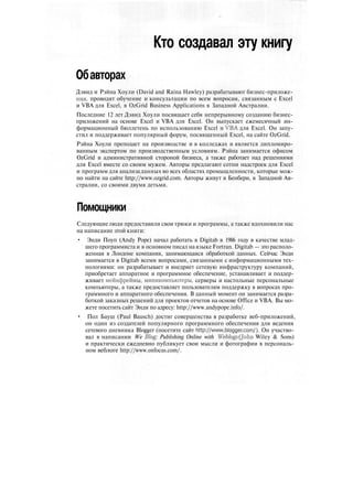 Кто создавал эту книгу
Обавторах
Дэвид и Рэйна Хоули (David and Raina Hawley) разрабатывают бизнес-приложе-
ния, проводят обучение и консультации по всем вопросам, связанным с Excel
и VBA для Excel, в OzGrid Business Applications в Западной Австралии.
Последние 12 лет Дэвид Хоули посвящает себя непрерывному созданию бизнес-
приложений на основе Excel и VBA для Excel. Он выпускает ежемесячный ин-
формационный бюллетень по использованию Excel и VBA для Excel. Он запу-
стил и поддерживает популярный форум, посвященный Excel, на сайте OzGrid.
Рэйна Хоули преподает на производстве и в колледжах и является дипломиро-
ванным экспертом по производственным условиям. Рэйна занимается офисом
OzGrid и административной стороной бизнеса, а также работает над решениями
для Excel вместе со своим мужем. Авторы предлагают сотни надстроек для Excel
и программ для анализа данных во всех областях промышленности, которые мож-
но найти на сайте http://www.ozgrid.com. Авторы живут в Бенбери, в Западной Ав-
стралии, со своими двумя детьми.
Помощники
Следующие люди предоставили свои трюки и программы, а также вдохновили нас
на написание этой книги:
• Энди Поуп (Andy Pope) начал работать в Digitab в 1986 году в качестве млад-
шего программиста и в основном писал на языке Fortran. Digitab — это располо-
женная в Лондоне компания, занимающаяся обработкой данных. Сейчас Энди
занимается в Digitab всеми вопросами, связанными с информационными тех-
нологиями: он разрабатывает и внедряет сетевую инфраструктуру компаний,
приобретает аппаратное и программное обеспечение, устанавливает и поддер-
живает мейнфреймы, миникомпьютеры, серверы и настольные персональные
компьютеры, а также предоставляет пользователям поддержку в вопросах про-
граммного и аппаратного обеспечения. В данный момент он занимается разра-
боткой заказных решений для проектов отчетов на основе Office и VBA. Вы мо-
жете посетить сайт Энди по адресу: http://www.andypope.info/.
• Пол Бауш (Paul Bausch) достиг совершенства в разработке веб-приложений,
он один из создателей популярного программного обеспечения для ведения
сетевого дневника Blogger (посетите сайт http://www.blogger.com/). Он участво-
вал в написании We Blog: Publishing Online with Weblogs Qohn Wiley & Sons)
и практически ежедневно публикует свои мысли и фотографии в персональ-
ном веблоге http://www.onfocus.com/.
 
