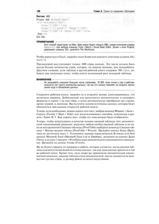 138 Глава 4. Трюки со сводными таблицами
Листинг 4.2
Private Sub Workbook_0pen()
With Worksheets("Data")
.Range("2:1000").Clear
.Range("1:1").AutoFi11 .Range("1:1000")
.Range("2:1000") = .Range("2:1000").Value
End With
End Sub
ПРИМЕЧАНИЕ -
Этот способ недоступен на Mac. Вам нужно будет открыть VBE, нажав сочетание клавиш
Option+Fll или выбрав команду Tools > Macro > Visual Basic Editor. Затем в окне Projects,
удерживая клавишу Ctrl, щелкните This Workbook.
Чтобы вернуться в Excel, закройте окно Script или нажмите сочетание клавиш Alt/
Apple+Q.
Предыдущий код учитывает только 1000 строк данных. Это число должно быть
всегда больше количества строк, которое, по вашему мнению, вам понадобится.
Другими словами, если таблица в другой рабочей книге содержит 500 строк, до-
бавьте еще несколько сотен, чтобы учесть возможный рост исходной таблицы.
ВНИМАНИЕ -
Не указывайте слишком большие числа (например, 10 000, если только у вас в действи-
тельности нет такого количества данных), так как это сильно повлияет на скорость выпол-
нения кода и обновления данных.
Сохраните рабочую книгу, закройте ее и откройте заново, удостоверившись, что
включили макросы. Добавленный код выполнится автоматически и скопирует
формулы в строке 1 на лист Data, а затем автоматически преобразует все строки,
кроме первой, в значения. Вы получите копию источника данных, которая будет
обновляться при каждом открытии рабочей книги.
Теперь, если необходимо, можно скрыть этотлист, выбрав командуФормат > Лист >
Скрыть (Format > Sheet > Hide) или воспользовавшись способом, описанным в раз-
деле «Трюк № 5. Как скрыть лист, чтобы его невозможно было отобразить».
Теперь, чтобы использовать в качестве основы сводной таблицы этот динамиче-
ский именованный диапазон, выделите любую ячейку сводной таблицы и на па-
нели инструментов Сводные таблицы (PivotTable) выберите команду Сводная таб-
лица > Мастер сводных таблиц (PivotTable > Wizard). Щелкайте кнопку Назад (Back),
пока не достигнете шага 1. Установите первый переключатель В списке или базе
данных Microsoft Excel (Microsoft Excel List or Database), щелкните на кнопке Далее
(Next) и на шаге 2 введите =PivotData (имя динамического именованного диапазо-
на). Щелкните на кнопке Готово (Finish).
Вы не будете страдать от задержки в работе, которая случается, когда сводная таб-
лица ссылается на внешний источник данных, так как сами данные хранятся в той
же рабочей книге. Кроме того, коль скоро вы применили динамический имено-
ванный диапазон, сводная таблица стала динамической, она не ссылается на мно-
жество пустых строк, и размер файла остается допустимым.
 