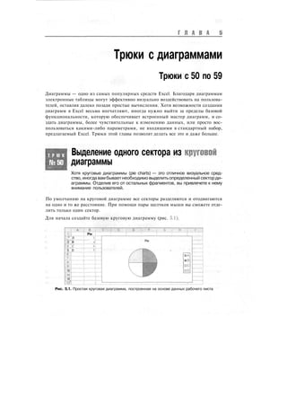 Г Л А В А
Трюки с диаграммами
Трюки с 50 по 59
Диаграммы — одно из самых популярных средств Excel. Благодаря диаграммам
электронные таблицы могут эффективно визуально воздействовать на пользова-
телей, оставляя далеко позади простые вычисления. Хотя возможности создания
диаграмм в Excel весьма впечатляют, иногда нужно выйти за пределы базовой
функциональности, которую обеспечивает встроенный мастер диаграмм, и со-
здать диаграммы, более чувствительные к изменению данных, или просто вос-
пользоваться какими-либо параметрами, не входящими в стандартный набор,
предлагаемый Excel. Трюки этой главы позволят делать все это и даже больше.
Т Р Ю К
№50
Выделение одного сектора из круговой
диаграммы
Хотя круговые диаграммы (pie charts) — это отличное визуальное сред-
ство, иногда вамбываетнеобходимовыделитьопределенный секторди-
аграммы. Отделив его от остальных фрагментов, вы привлечете к нему
внимание пользователей.
По умолчанию на круговой диаграмме все секторы разделяются и отодвигаются
на одно и то же расстояние. При помощи пары щелчков мыши вы сможете отде-
лить только один сектор.
Для начала создайте базовую круговую диаграмму (рис. 5.1).
.1-.!
."' Л
3 В
<! Г
5 D
10
1!
12
'
Pie
!
1
i
Pie
Рис. 5.1. Простая круговая диаграмма, построенная на основе данных рабочего листа
 
