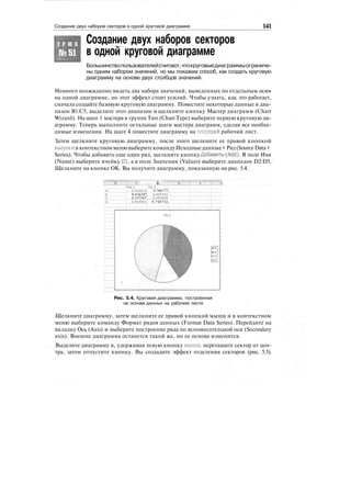 Создание двух наборов секторов в одной круговой диаграмме 141
Создание двух наборов секторов
в одной круговой диаграмме
Т Р Ю К
№51
Большинствопользователейсчитают,чтокруговыедиаграммыограниче-
ны одним набором значений, но мы покажем способ, как создать круговую
диаграмму на основе двух столбцов значений.
Немного неожиданно видеть два набора значений, выведенных по отдельным осям
на одной диаграмме, но этот эффект стоит усилий. Чтобы узнать, как это работает,
сначала создайте базовую круговую диаграмму. Поместите некоторые данные в диа-
пазон В1:С5, выделите этот диапазон и щелкните кнопку Мастер диаграмм (Chart
Wizard). На шаге 1 мастера в группе Тип (Chart Type) выберите первую круговую ди-
аграмму. Теперь выполните остальные шаги мастера диаграмм, сделав все необхо-
димые изменения. На шаге 4 поместите диаграмму на текущий рабочий лист.
Затем щелкните круговую диаграмму, после этого щелкните ее правой кнопкой
мышии в контекстномменювыберитекомандуИсходныеданные > Ряд(SourceData >
Series). Чтобы добавить еще один ряд, щелкните кнопку Добавить^й). В поле Имя
(Name) выберите ячейку D1, а в поле Значения (Values) выберите диапазон D2:D5.
Щелкните на кнопке ОК. Вы получите диаграмму, показанную на рис. 5.4.
ППГ :
...:...., В...
Pie I ' Pit 2
<£049619'Г'.'' 0.766177;
0.416347; 0.835703:
0.157347; 0.6509051'
6.514901: 0.744752;
Рис. 5.4. Круговая диаграмма, построенная
на основе данных на рабочем листе
Щелкните диаграмму, затем щелкните ее правой кнопкой мыши и в контекстном
меню выберите команду Формат рядов данных (Format Data Series). Перейдите на
вкладку Ось (Axis) и выберите построение ряда по вспомогательной оси (Secondary
axis). Внешне диаграмма останется такой же, но ее основа изменится.
Выделите диаграмму и, удерживая левую кнопку мыши, перетащите сектор от цен-
тра, затем отпустите кнопку. Вы создадите эффект отделения секторов (рис. 5.5).
 