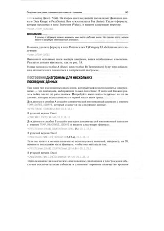 Создание диаграмм, изменяющихся вместе сданными 145
ните кнопку Далее (Next). На втором шаге вы увидите две вкладки: Диапазон дан-
ных (Data Range) и Ряд (Series). Вам нужна вкладка Ряд (Series). Удалите формулу,
которая находится в поле Значения (Value), и введите следующую формулу:
=Sheetl!TEMP_READINGS
ВНИМАНИЕ
В ссылку в формуле важно включить имя листа рабочей книги. Не сделав этого, нельзя
ввести в формуле именованный диапазон.
Наконец, удалите формулу в поле Подписи оси X (Category X Labels) и введите сле-
дующее:
-SheetI!TEMPLATES
Выполните остальные шаги мастера диаграмм, внеся необходимые изменения.
Результат должен выглядеть, как на рис. 5.8.
Новые записи в столбце A (Dates) или столбце В (Temperature) будут при добавле-
нии автоматически появляться в настроенной диаграмме.
Построениедиаграммыдля нескольких
последних данных
Еще один тип именованных диапазонов, который можно использовать с диаграм-
мами, — это диапазоны, выбирающие только последние 10 значений (можно ука-
зать любое число) из ряда данных. Попробуйте выполнить следующее на тех же
данных, которые использовались в первой части этого трюка.
Для данных в столбце А создайте динамический именованный диапазон с именем
TEMP_DATES_10DAYS, который ссылается на следующие данные:
=OFFSET($A$1,COUNTA($A:$A)-10,0.10,1)
В русской версии Excel
=СМЕЩ($А$1,СЧЁТЗ($А:$А)-10,0.10.1)
Для данных в столбце В создайте еще один динамический именованный диапазон
с именем TEMP_READINGS_10DAYS и введите следующую формулу:
OFFSEKSheetl! $А$1.COUNTA(Sheetl5! $А: $А) -10.1.10,1)
В русской версии Excel
=CMEU|(Sheetl! $А$1,C4ET3(Sheetl5!$А:$А)-10.1,10,1)
Если вы хотите изменить количество используемых значений, например, на 20,
измените последнюю часть формулы, чтобы она выглядела так:
=OFFSET(Sheetl!$А$1,COUNTA(Sheetl5!$А:$А)-20,1.20,1)
В русской версии Excel
-CMEU|(Sheetl!$A$l.C4ET3(Sheetl5!$A:$A) -20,1.20.1)
Использование динамических именованных диапазонов с диаграммами обе-
спечит исключительную гибкость и сэкономит огромное количество времени
 